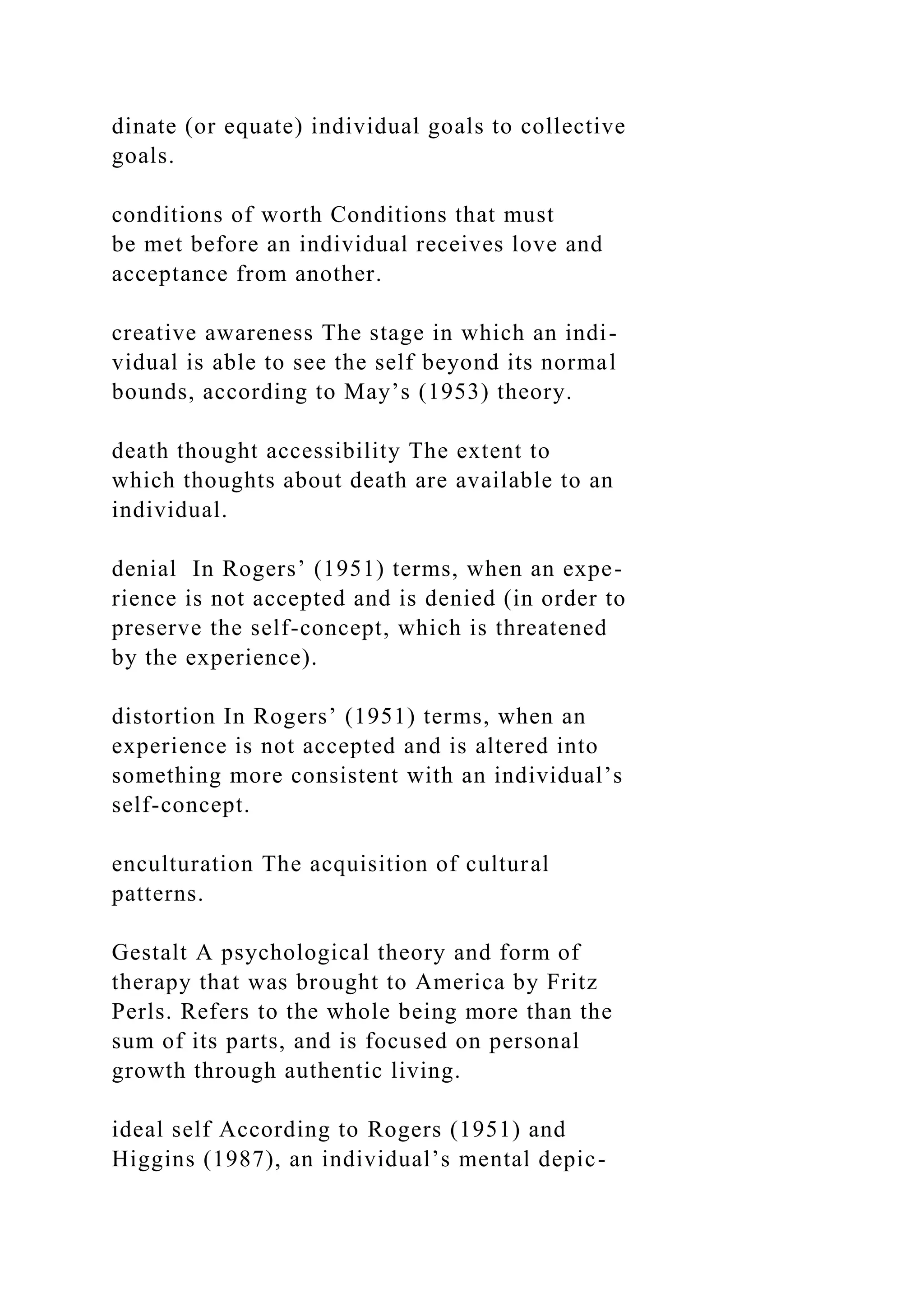 dinate (or equate) individual goals to collective
goals.
conditions of worth Conditions that must
be met before an individual receives love and
acceptance from another.
creative awareness The stage in which an indi-
vidual is able to see the self beyond its normal
bounds, according to May’s (1953) theory.
death thought accessibility The extent to
which thoughts about death are available to an
individual.
denial In Rogers’ (1951) terms, when an expe-
rience is not accepted and is denied (in order to
preserve the self-concept, which is threatened
by the experience).
distortion In Rogers’ (1951) terms, when an
experience is not accepted and is altered into
something more consistent with an individual’s
self-concept.
enculturation The acquisition of cultural
patterns.
Gestalt A psychological theory and form of
therapy that was brought to America by Fritz
Perls. Refers to the whole being more than the
sum of its parts, and is focused on personal
growth through authentic living.
ideal self According to Rogers (1951) and
Higgins (1987), an individual’s mental depic-
 