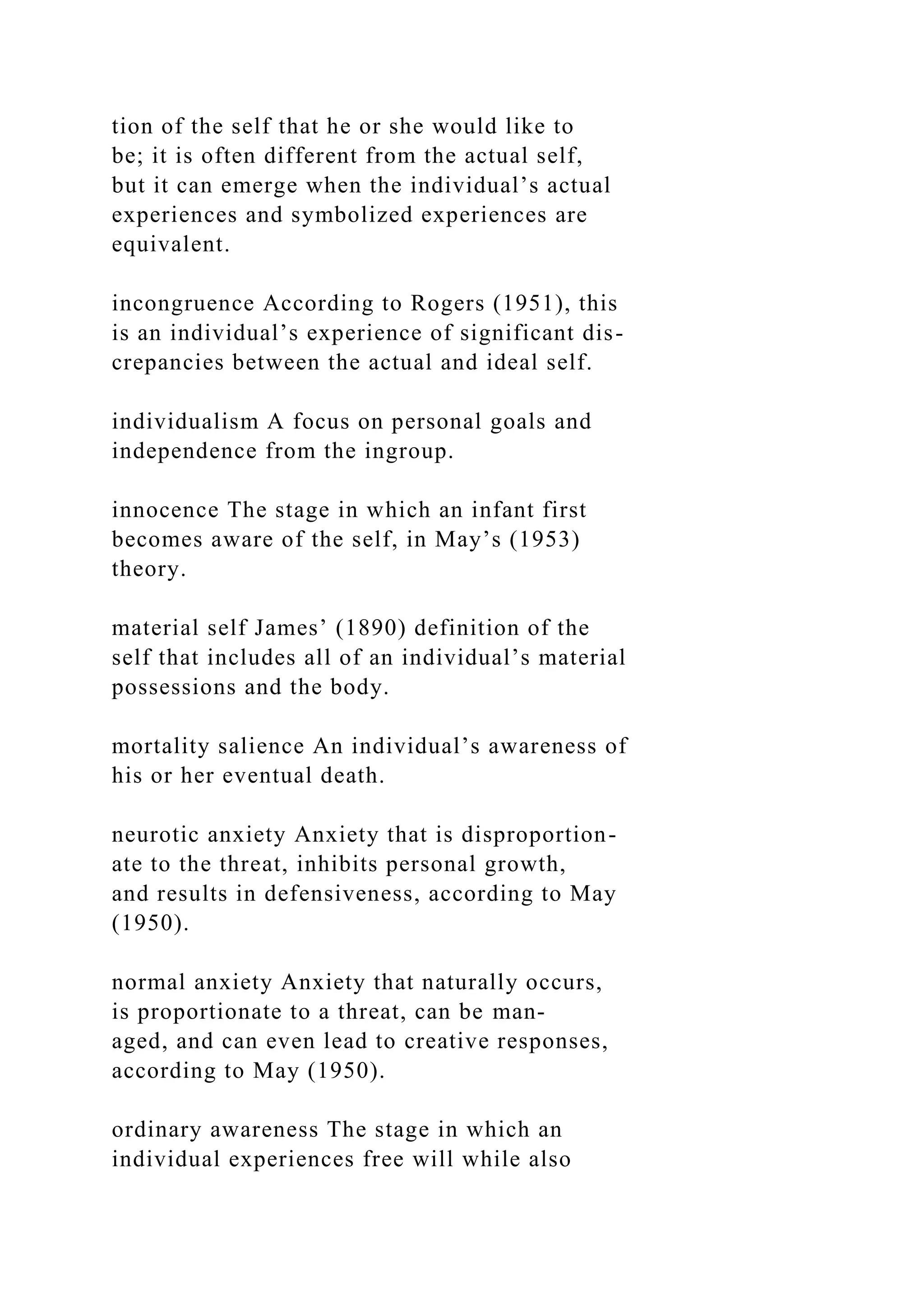 tion of the self that he or she would like to
be; it is often different from the actual self,
but it can emerge when the individual’s actual
experiences and symbolized experiences are
equivalent.
incongruence According to Rogers (1951), this
is an individual’s experience of significant dis-
crepancies between the actual and ideal self.
individualism A focus on personal goals and
independence from the ingroup.
innocence The stage in which an infant first
becomes aware of the self, in May’s (1953)
theory.
material self James’ (1890) definition of the
self that includes all of an individual’s material
possessions and the body.
mortality salience An individual’s awareness of
his or her eventual death.
neurotic anxiety Anxiety that is disproportion-
ate to the threat, inhibits personal growth,
and results in defensiveness, according to May
(1950).
normal anxiety Anxiety that naturally occurs,
is proportionate to a threat, can be man-
aged, and can even lead to creative responses,
according to May (1950).
ordinary awareness The stage in which an
individual experiences free will while also
 