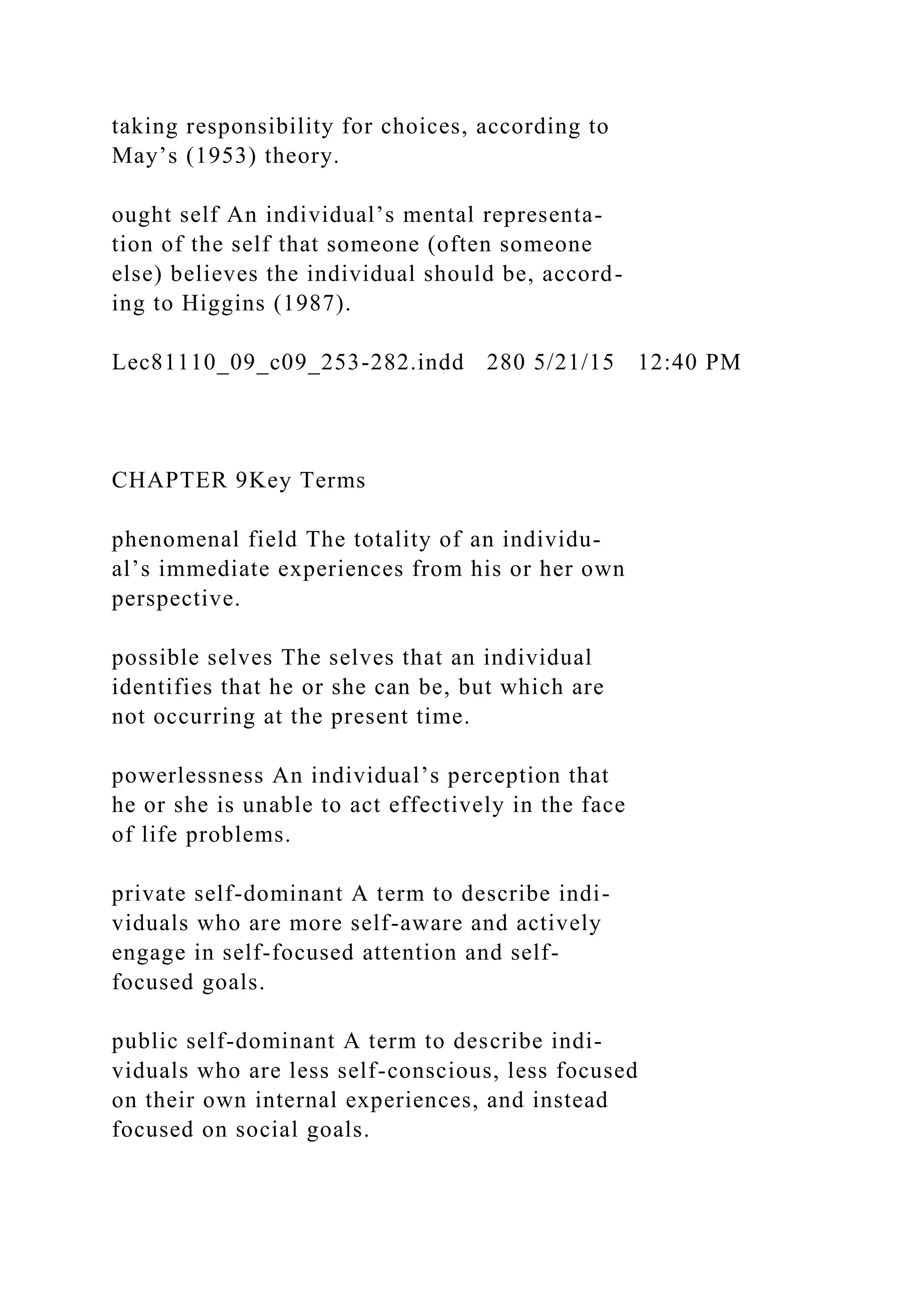 taking responsibility for choices, according to
May’s (1953) theory.
ought self An individual’s mental representa-
tion of the self that someone (often someone
else) believes the individual should be, accord-
ing to Higgins (1987).
Lec81110_09_c09_253-282.indd 280 5/21/15 12:40 PM
CHAPTER 9Key Terms
phenomenal field The totality of an individu-
al’s immediate experiences from his or her own
perspective.
possible selves The selves that an individual
identifies that he or she can be, but which are
not occurring at the present time.
powerlessness An individual’s perception that
he or she is unable to act effectively in the face
of life problems.
private self-dominant A term to describe indi-
viduals who are more self-aware and actively
engage in self-focused attention and self-
focused goals.
public self-dominant A term to describe indi-
viduals who are less self-conscious, less focused
on their own internal experiences, and instead
focused on social goals.
 