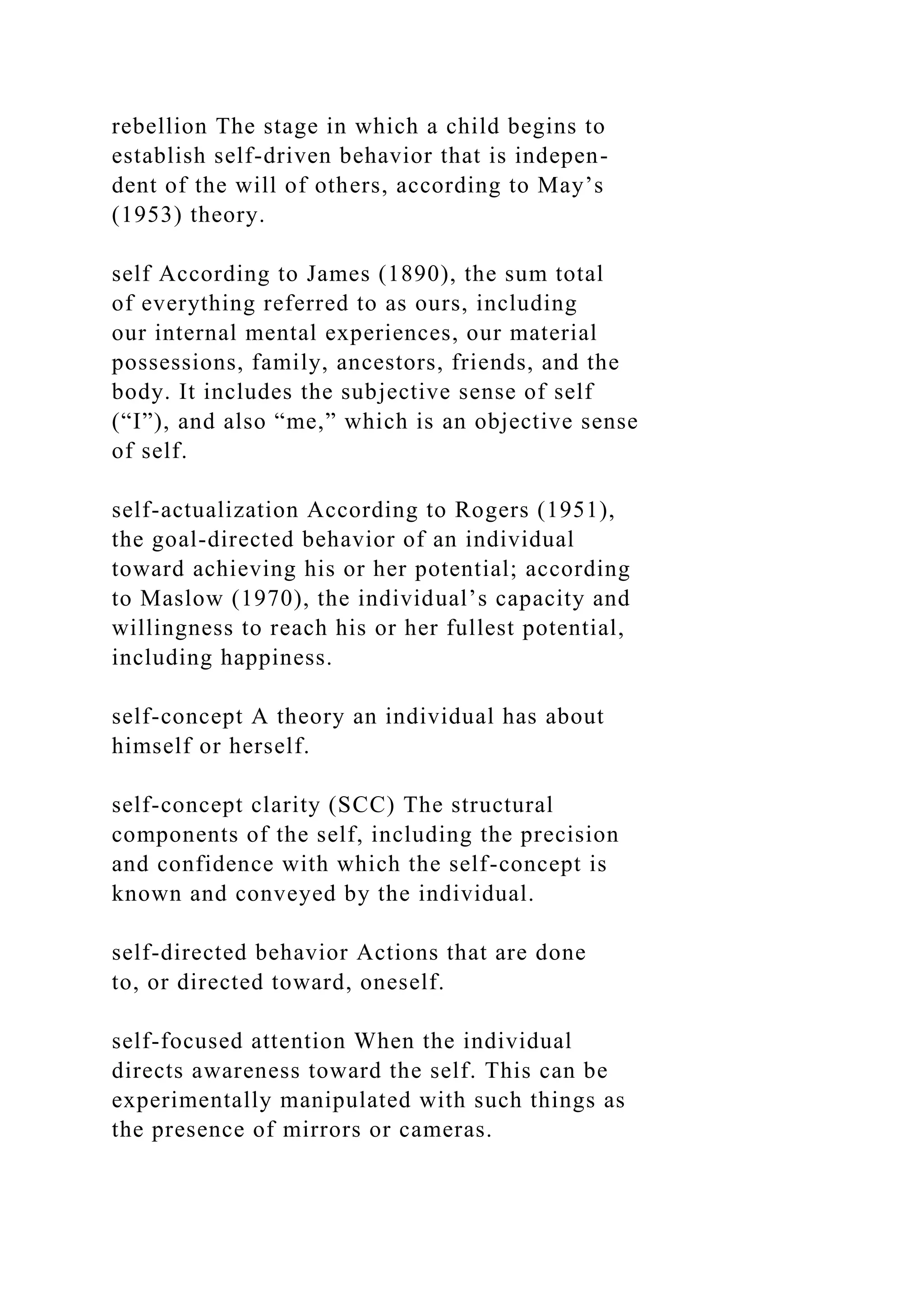 rebellion The stage in which a child begins to
establish self-driven behavior that is indepen-
dent of the will of others, according to May’s
(1953) theory.
self According to James (1890), the sum total
of everything referred to as ours, including
our internal mental experiences, our material
possessions, family, ancestors, friends, and the
body. It includes the subjective sense of self
(“I”), and also “me,” which is an objective sense
of self.
self-actualization According to Rogers (1951),
the goal-directed behavior of an individual
toward achieving his or her potential; according
to Maslow (1970), the individual’s capacity and
willingness to reach his or her fullest potential,
including happiness.
self-concept A theory an individual has about
himself or herself.
self-concept clarity (SCC) The structural
components of the self, including the precision
and confidence with which the self-concept is
known and conveyed by the individual.
self-directed behavior Actions that are done
to, or directed toward, oneself.
self-focused attention When the individual
directs awareness toward the self. This can be
experimentally manipulated with such things as
the presence of mirrors or cameras.
 