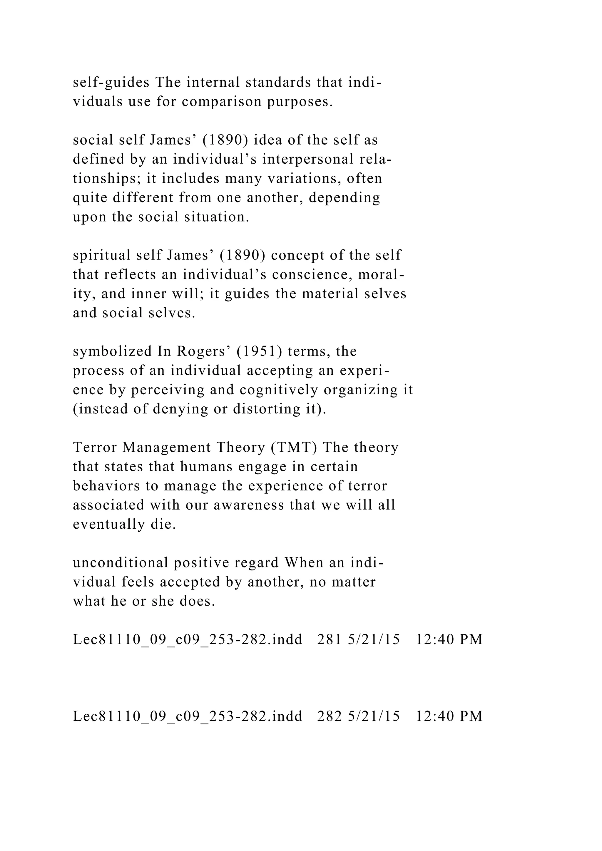 self-guides The internal standards that indi-
viduals use for comparison purposes.
social self James’ (1890) idea of the self as
defined by an individual’s interpersonal rela-
tionships; it includes many variations, often
quite different from one another, depending
upon the social situation.
spiritual self James’ (1890) concept of the self
that reflects an individual’s conscience, moral-
ity, and inner will; it guides the material selves
and social selves.
symbolized In Rogers’ (1951) terms, the
process of an individual accepting an experi-
ence by perceiving and cognitively organizing it
(instead of denying or distorting it).
Terror Management Theory (TMT) The theory
that states that humans engage in certain
behaviors to manage the experience of terror
associated with our awareness that we will all
eventually die.
unconditional positive regard When an indi-
vidual feels accepted by another, no matter
what he or she does.
Lec81110_09_c09_253-282.indd 281 5/21/15 12:40 PM
Lec81110_09_c09_253-282.indd 282 5/21/15 12:40 PM
 