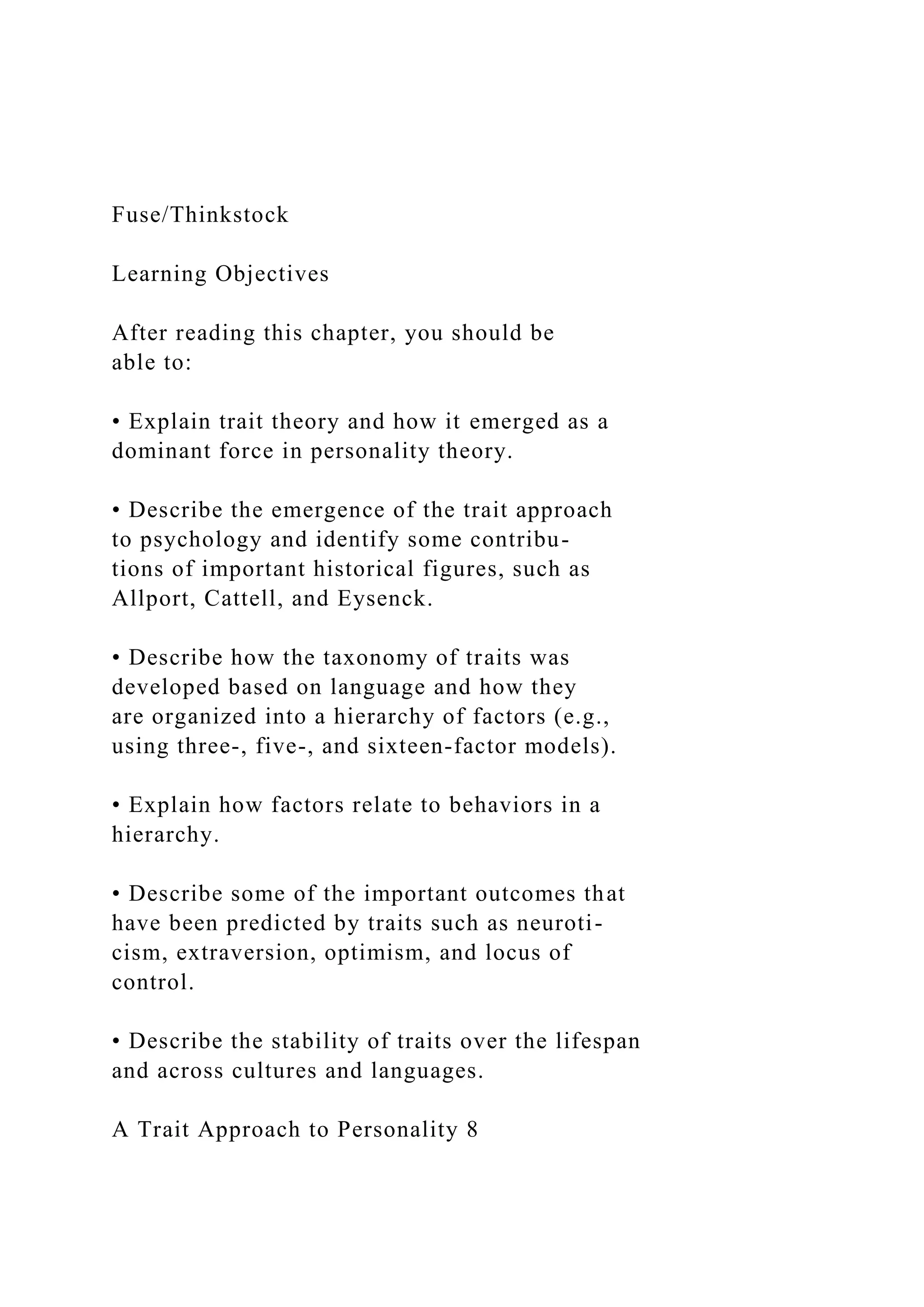 Fuse/Thinkstock
Learning Objectives
After reading this chapter, you should be
able to:
• Explain trait theory and how it emerged as a
dominant force in personality theory.
• Describe the emergence of the trait approach
to psychology and identify some contribu-
tions of important historical figures, such as
Allport, Cattell, and Eysenck.
• Describe how the taxonomy of traits was
developed based on language and how they
are organized into a hierarchy of factors (e.g.,
using three-, five-, and sixteen-factor models).
• Explain how factors relate to behaviors in a
hierarchy.
• Describe some of the important outcomes that
have been predicted by traits such as neuroti-
cism, extraversion, optimism, and locus of
control.
• Describe the stability of traits over the lifespan
and across cultures and languages.
A Trait Approach to Personality 8
 