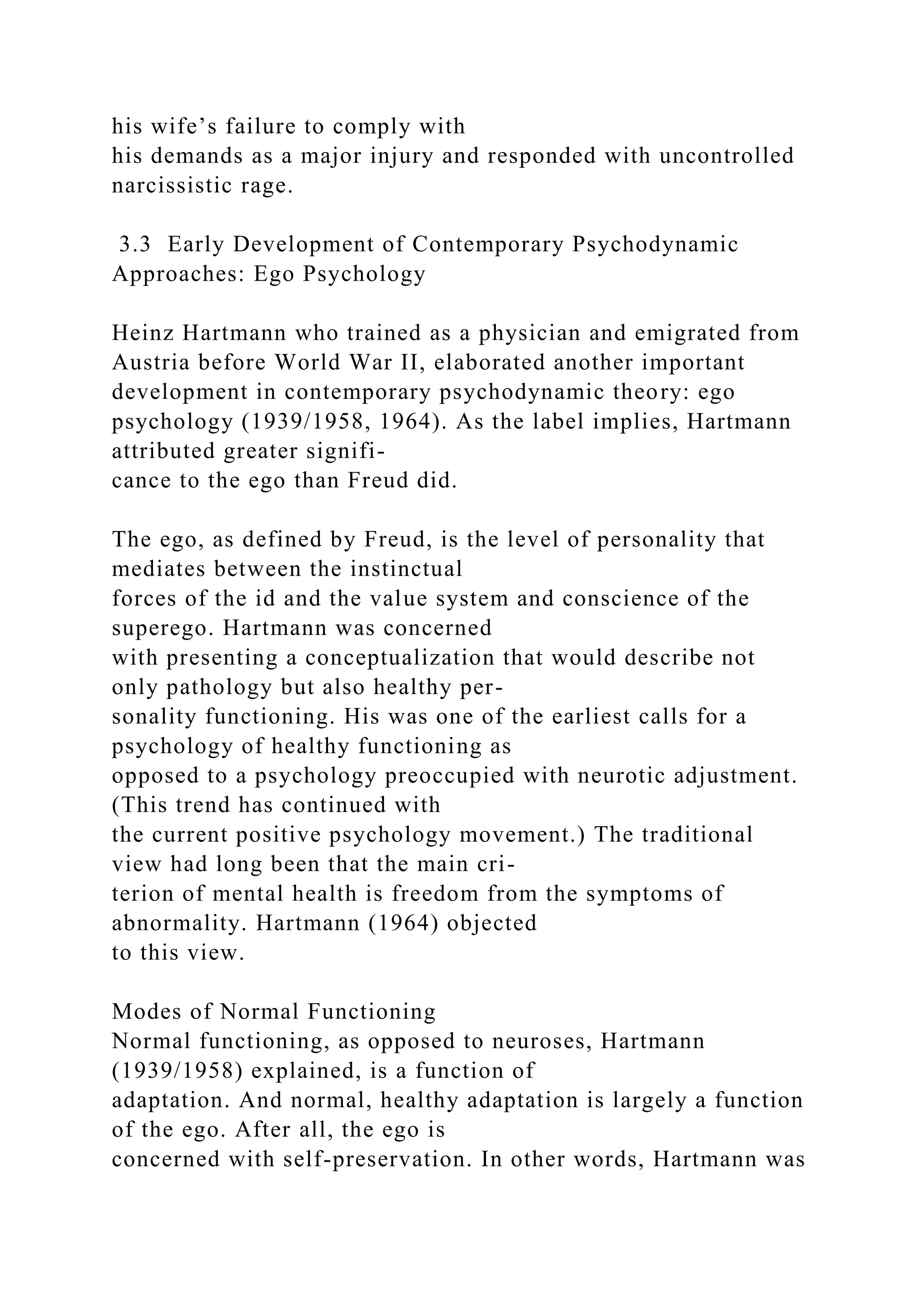 his wife’s failure to comply with
his demands as a major injury and responded with uncontrolled
narcissistic rage.
3.3 Early Development of Contemporary Psychodynamic
Approaches: Ego Psychology
Heinz Hartmann who trained as a physician and emigrated from
Austria before World War II, elaborated another important
development in contemporary psychodynamic theory: ego
psychology (1939/1958, 1964). As the label implies, Hartmann
attributed greater signifi-
cance to the ego than Freud did.
The ego, as defined by Freud, is the level of personality that
mediates between the instinctual
forces of the id and the value system and conscience of the
superego. Hartmann was concerned
with presenting a conceptualization that would describe not
only pathology but also healthy per-
sonality functioning. His was one of the earliest calls for a
psychology of healthy functioning as
opposed to a psychology preoccupied with neurotic adjustment.
(This trend has continued with
the current positive psychology movement.) The traditional
view had long been that the main cri-
terion of mental health is freedom from the symptoms of
abnormality. Hartmann (1964) objected
to this view.
Modes of Normal Functioning
Normal functioning, as opposed to neuroses, Hartmann
(1939/1958) explained, is a function of
adaptation. And normal, healthy adaptation is largely a function
of the ego. After all, the ego is
concerned with self-preservation. In other words, Hartmann was
 