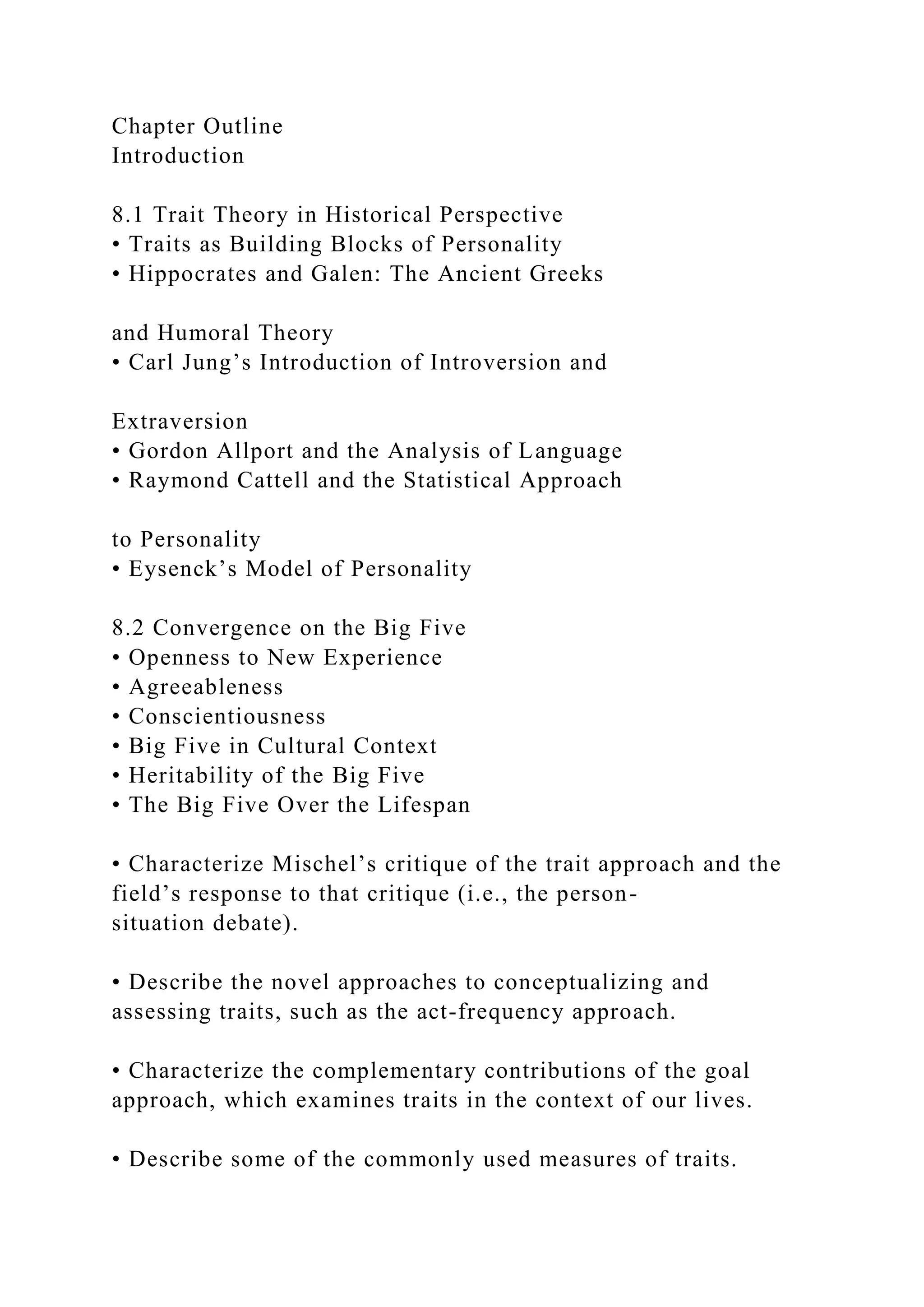 Chapter Outline
Introduction
8.1 Trait Theory in Historical Perspective
• Traits as Building Blocks of Personality
• Hippocrates and Galen: The Ancient Greeks
and Humoral Theory
• Carl Jung’s Introduction of Introversion and
Extraversion
• Gordon Allport and the Analysis of Language
• Raymond Cattell and the Statistical Approach
to Personality
• Eysenck’s Model of Personality
8.2 Convergence on the Big Five
• Openness to New Experience
• Agreeableness
• Conscientiousness
• Big Five in Cultural Context
• Heritability of the Big Five
• The Big Five Over the Lifespan
• Characterize Mischel’s critique of the trait approach and the
field’s response to that critique (i.e., the person-
situation debate).
• Describe the novel approaches to conceptualizing and
assessing traits, such as the act-frequency approach.
• Characterize the complementary contributions of the goal
approach, which examines traits in the context of our lives.
• Describe some of the commonly used measures of traits.
 