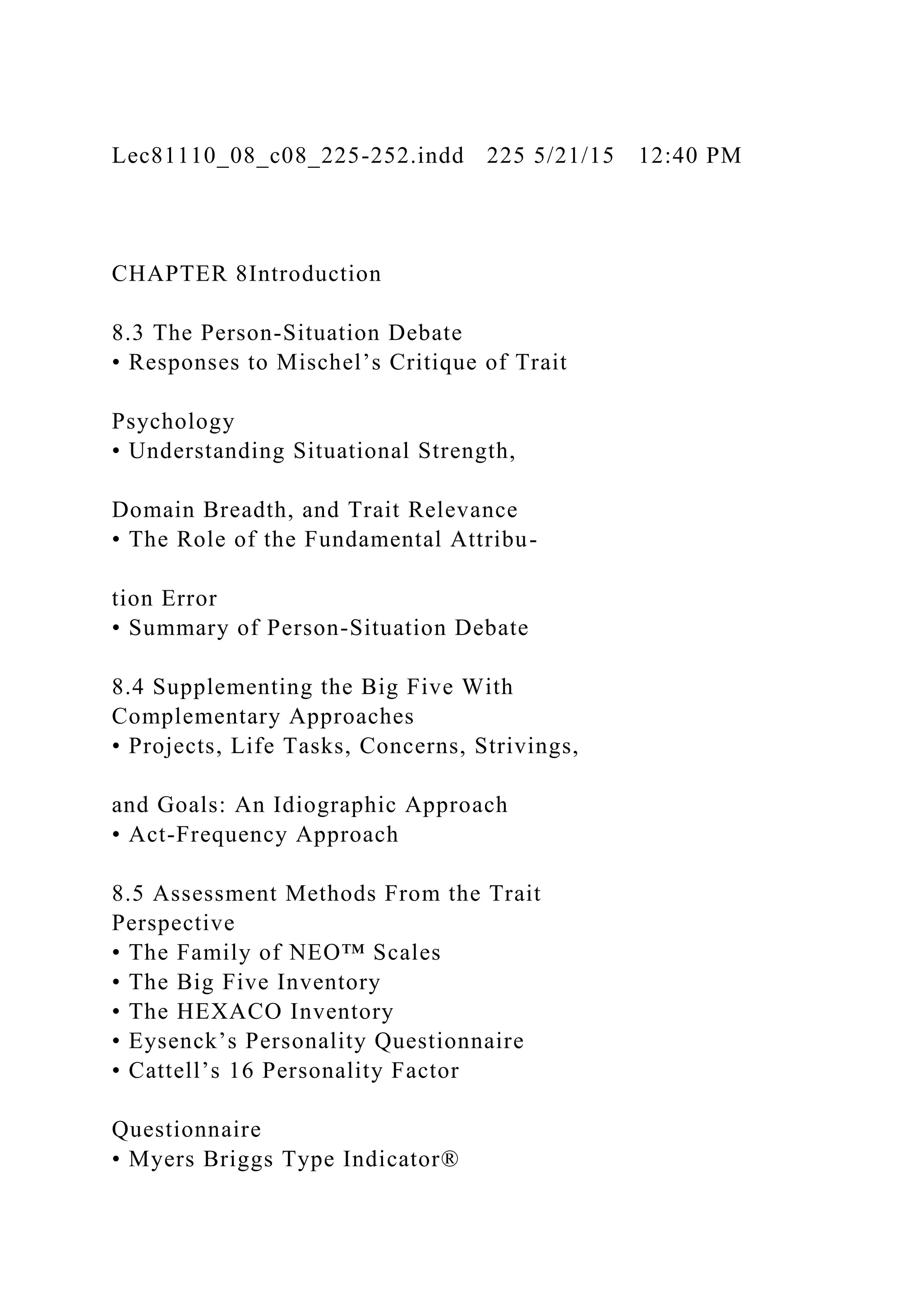 Lec81110_08_c08_225-252.indd 225 5/21/15 12:40 PM
CHAPTER 8Introduction
8.3 The Person-Situation Debate
• Responses to Mischel’s Critique of Trait
Psychology
• Understanding Situational Strength,
Domain Breadth, and Trait Relevance
• The Role of the Fundamental Attribu-
tion Error
• Summary of Person-Situation Debate
8.4 Supplementing the Big Five With
Complementary Approaches
• Projects, Life Tasks, Concerns, Strivings,
and Goals: An Idiographic Approach
• Act-Frequency Approach
8.5 Assessment Methods From the Trait
Perspective
• The Family of NEO™ Scales
• The Big Five Inventory
• The HEXACO Inventory
• Eysenck’s Personality Questionnaire
• Cattell’s 16 Personality Factor
Questionnaire
• Myers Briggs Type Indicator®
 