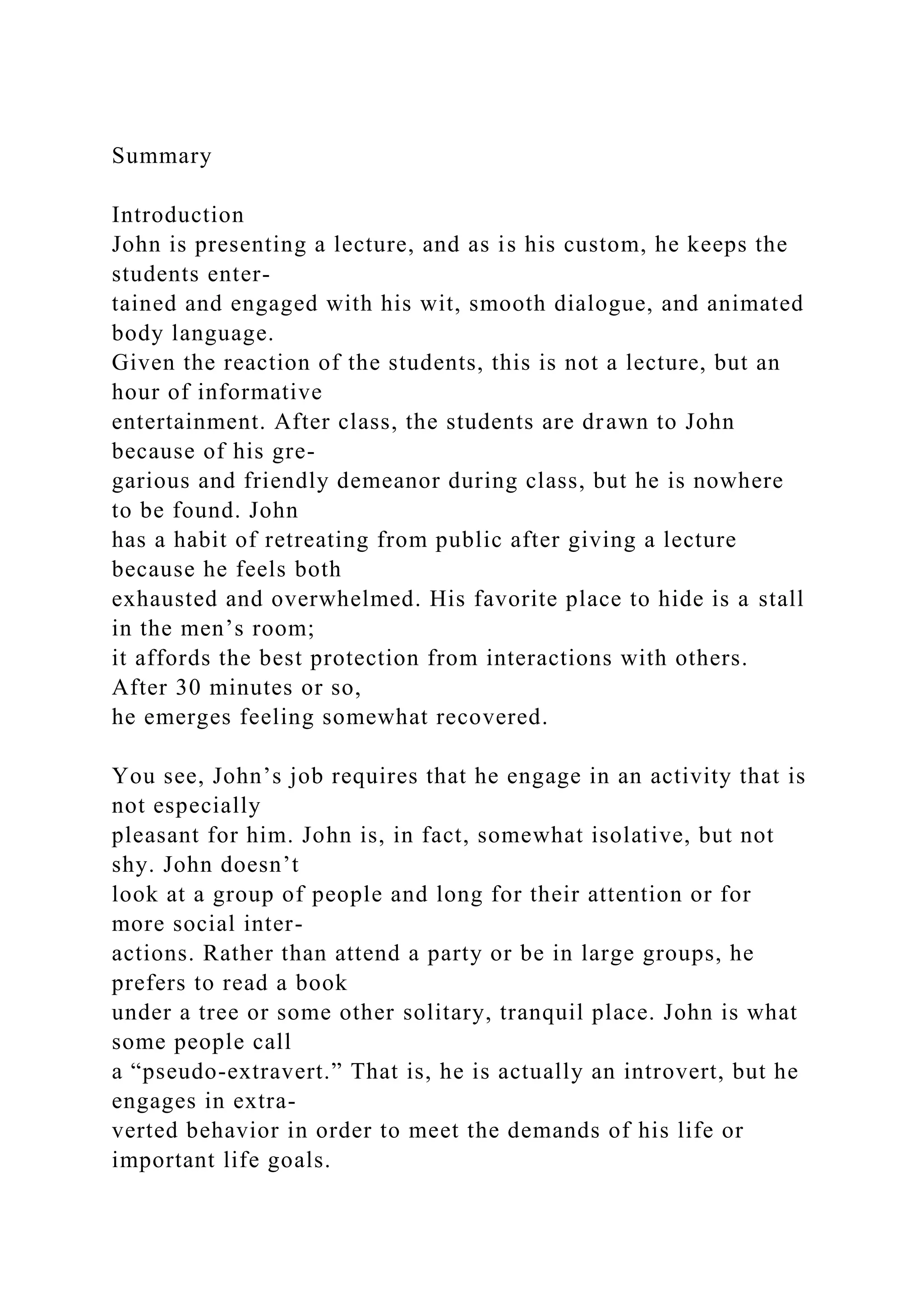 Summary
Introduction
John is presenting a lecture, and as is his custom, he keeps the
students enter-
tained and engaged with his wit, smooth dialogue, and animated
body language.
Given the reaction of the students, this is not a lecture, but an
hour of informative
entertainment. After class, the students are drawn to John
because of his gre-
garious and friendly demeanor during class, but he is nowhere
to be found. John
has a habit of retreating from public after giving a lecture
because he feels both
exhausted and overwhelmed. His favorite place to hide is a stall
in the men’s room;
it affords the best protection from interactions with others.
After 30 minutes or so,
he emerges feeling somewhat recovered.
You see, John’s job requires that he engage in an activity that is
not especially
pleasant for him. John is, in fact, somewhat isolative, but not
shy. John doesn’t
look at a group of people and long for their attention or for
more social inter-
actions. Rather than attend a party or be in large groups, he
prefers to read a book
under a tree or some other solitary, tranquil place. John is what
some people call
a “pseudo-extravert.” That is, he is actually an introvert, but he
engages in extra-
verted behavior in order to meet the demands of his life or
important life goals.
 