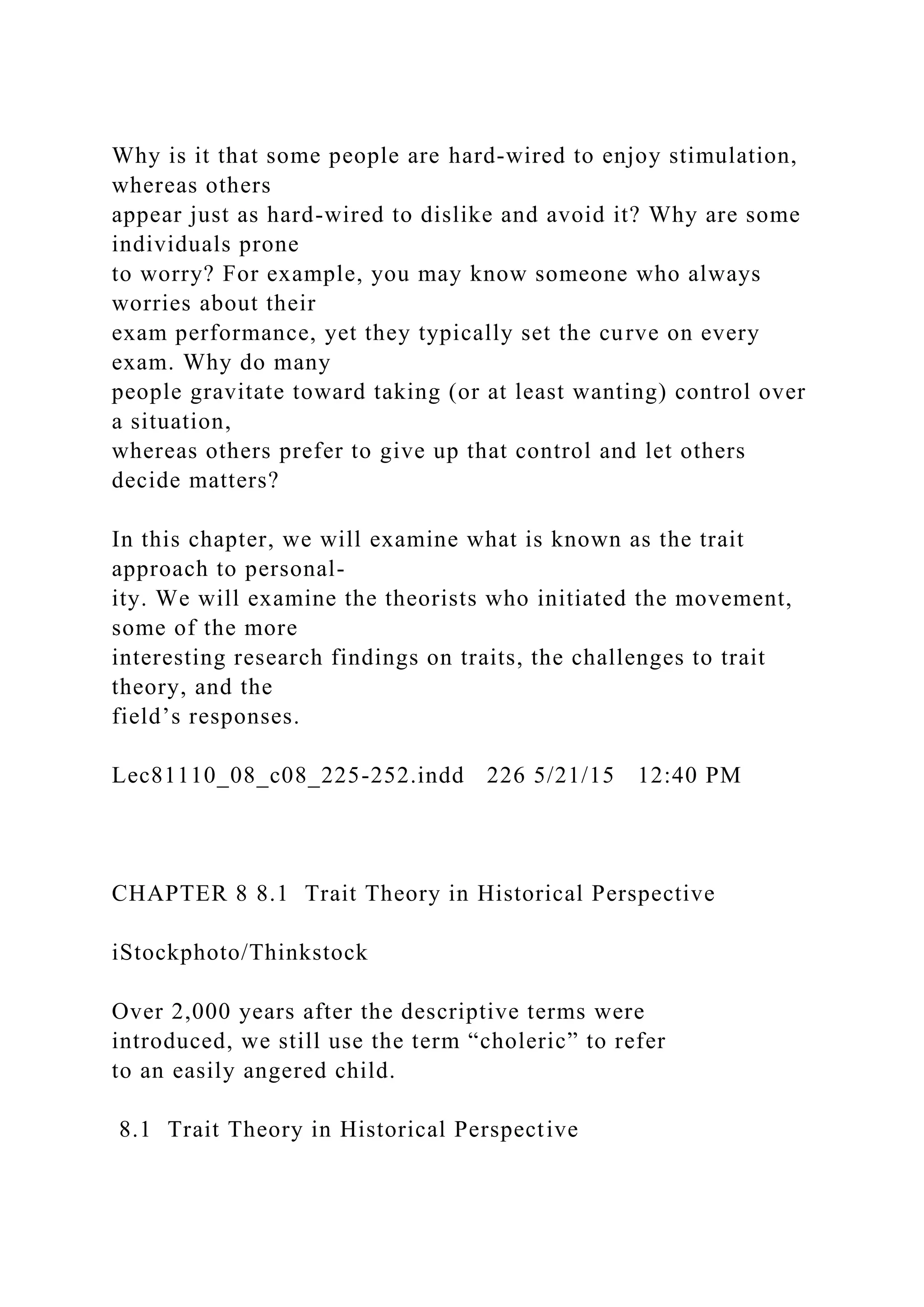 Why is it that some people are hard-wired to enjoy stimulation,
whereas others
appear just as hard-wired to dislike and avoid it? Why are some
individuals prone
to worry? For example, you may know someone who always
worries about their
exam performance, yet they typically set the curve on every
exam. Why do many
people gravitate toward taking (or at least wanting) control over
a situation,
whereas others prefer to give up that control and let others
decide matters?
In this chapter, we will examine what is known as the trait
approach to personal-
ity. We will examine the theorists who initiated the movement,
some of the more
interesting research findings on traits, the challenges to trait
theory, and the
field’s responses.
Lec81110_08_c08_225-252.indd 226 5/21/15 12:40 PM
CHAPTER 8 8.1 Trait Theory in Historical Perspective
iStockphoto/Thinkstock
Over 2,000 years after the descriptive terms were
introduced, we still use the term “choleric” to refer
to an easily angered child.
8.1 Trait Theory in Historical Perspective
 