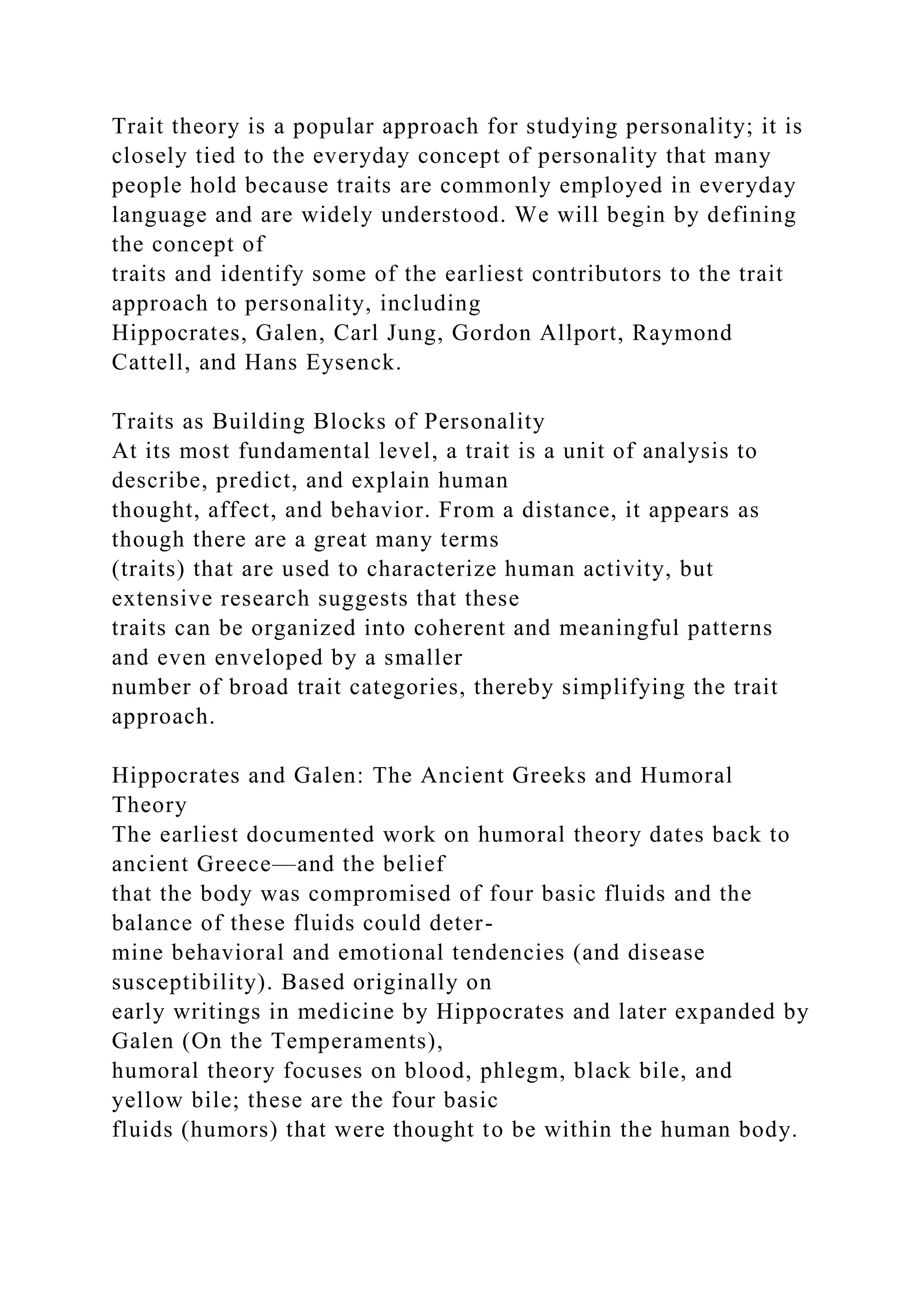 Trait theory is a popular approach for studying personality; it is
closely tied to the everyday concept of personality that many
people hold because traits are commonly employed in everyday
language and are widely understood. We will begin by defining
the concept of
traits and identify some of the earliest contributors to the trait
approach to personality, including
Hippocrates, Galen, Carl Jung, Gordon Allport, Raymond
Cattell, and Hans Eysenck.
Traits as Building Blocks of Personality
At its most fundamental level, a trait is a unit of analysis to
describe, predict, and explain human
thought, affect, and behavior. From a distance, it appears as
though there are a great many terms
(traits) that are used to characterize human activity, but
extensive research suggests that these
traits can be organized into coherent and meaningful patterns
and even enveloped by a smaller
number of broad trait categories, thereby simplifying the trait
approach.
Hippocrates and Galen: The Ancient Greeks and Humoral
Theory
The earliest documented work on humoral theory dates back to
ancient Greece—and the belief
that the body was compromised of four basic fluids and the
balance of these fluids could deter-
mine behavioral and emotional tendencies (and disease
susceptibility). Based originally on
early writings in medicine by Hippocrates and later expanded by
Galen (On the Temperaments),
humoral theory focuses on blood, phlegm, black bile, and
yellow bile; these are the four basic
fluids (humors) that were thought to be within the human body.
 