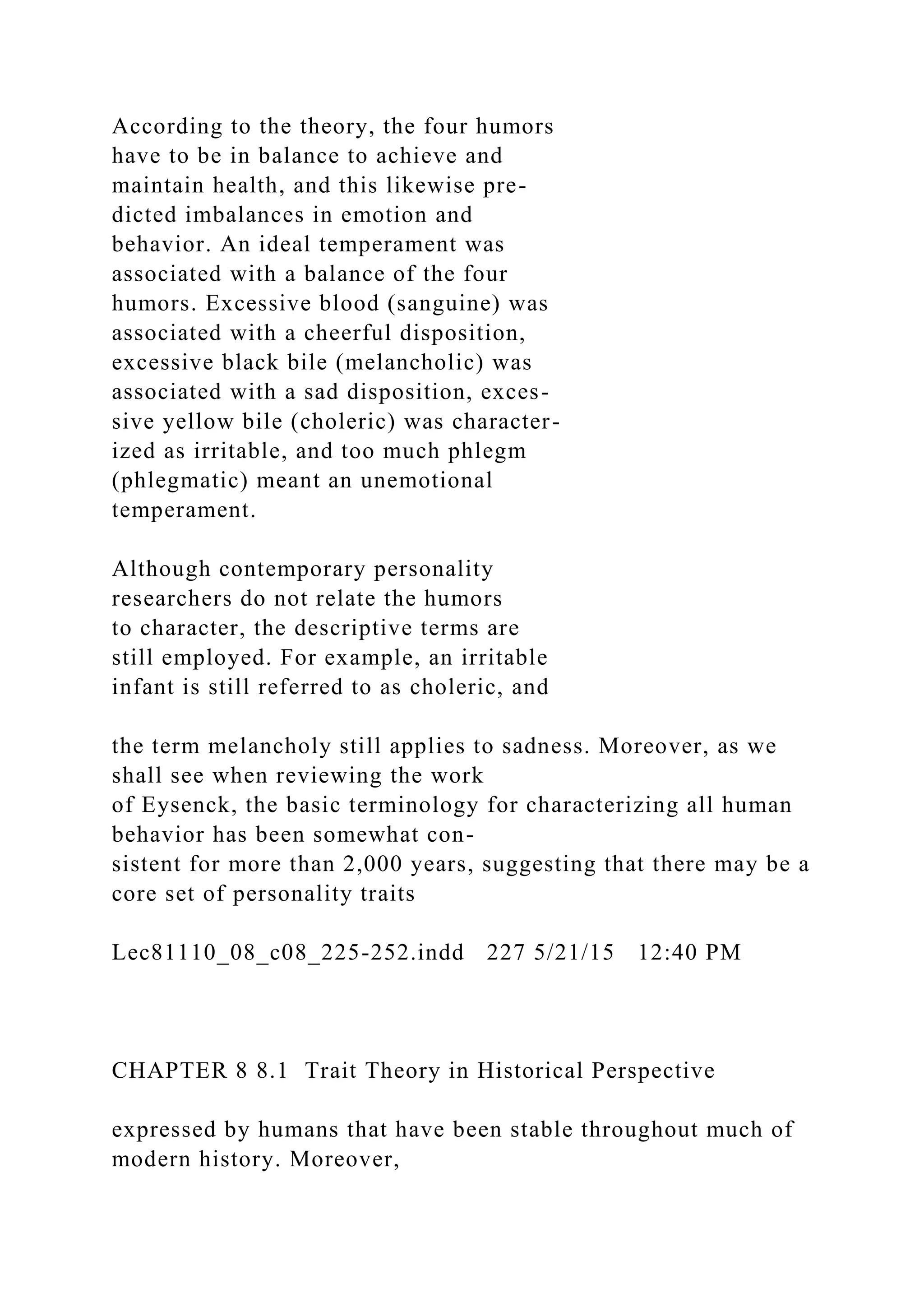 According to the theory, the four humors
have to be in balance to achieve and
maintain health, and this likewise pre-
dicted imbalances in emotion and
behavior. An ideal temperament was
associated with a balance of the four
humors. Excessive blood (sanguine) was
associated with a cheerful disposition,
excessive black bile (melancholic) was
associated with a sad disposition, exces-
sive yellow bile (choleric) was character-
ized as irritable, and too much phlegm
(phlegmatic) meant an unemotional
temperament.
Although contemporary personality
researchers do not relate the humors
to character, the descriptive terms are
still employed. For example, an irritable
infant is still referred to as choleric, and
the term melancholy still applies to sadness. Moreover, as we
shall see when reviewing the work
of Eysenck, the basic terminology for characterizing all human
behavior has been somewhat con-
sistent for more than 2,000 years, suggesting that there may be a
core set of personality traits
Lec81110_08_c08_225-252.indd 227 5/21/15 12:40 PM
CHAPTER 8 8.1 Trait Theory in Historical Perspective
expressed by humans that have been stable throughout much of
modern history. Moreover,
 