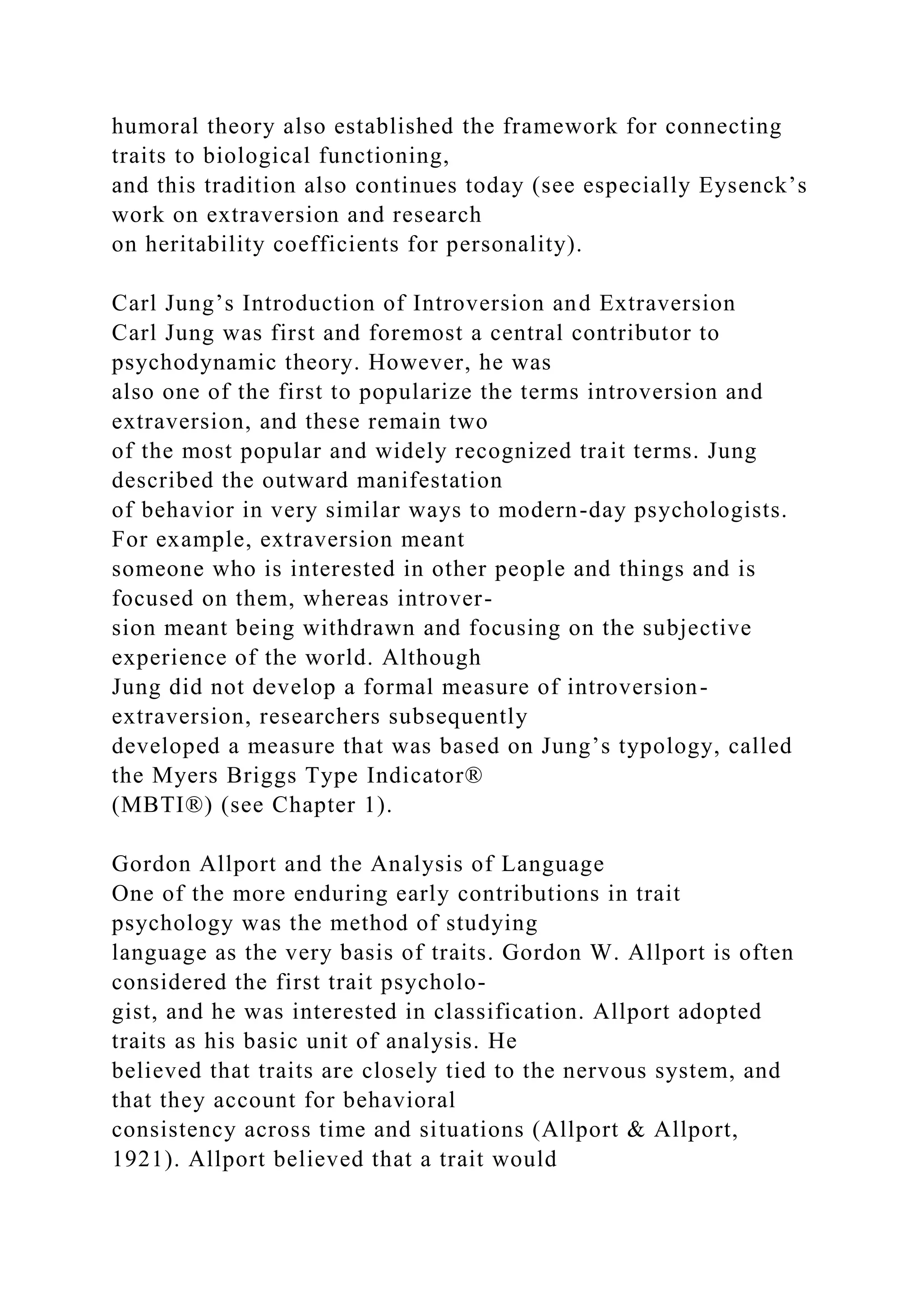 humoral theory also established the framework for connecting
traits to biological functioning,
and this tradition also continues today (see especially Eysenck’s
work on extraversion and research
on heritability coefficients for personality).
Carl Jung’s Introduction of Introversion and Extraversion
Carl Jung was first and foremost a central contributor to
psychodynamic theory. However, he was
also one of the first to popularize the terms introversion and
extraversion, and these remain two
of the most popular and widely recognized trait terms. Jung
described the outward manifestation
of behavior in very similar ways to modern-day psychologists.
For example, extraversion meant
someone who is interested in other people and things and is
focused on them, whereas introver-
sion meant being withdrawn and focusing on the subjective
experience of the world. Although
Jung did not develop a formal measure of introversion-
extraversion, researchers subsequently
developed a measure that was based on Jung’s typology, called
the Myers Briggs Type Indicator®
(MBTI®) (see Chapter 1).
Gordon Allport and the Analysis of Language
One of the more enduring early contributions in trait
psychology was the method of studying
language as the very basis of traits. Gordon W. Allport is often
considered the first trait psycholo-
gist, and he was interested in classification. Allport adopted
traits as his basic unit of analysis. He
believed that traits are closely tied to the nervous system, and
that they account for behavioral
consistency across time and situations (Allport & Allport,
1921). Allport believed that a trait would
 