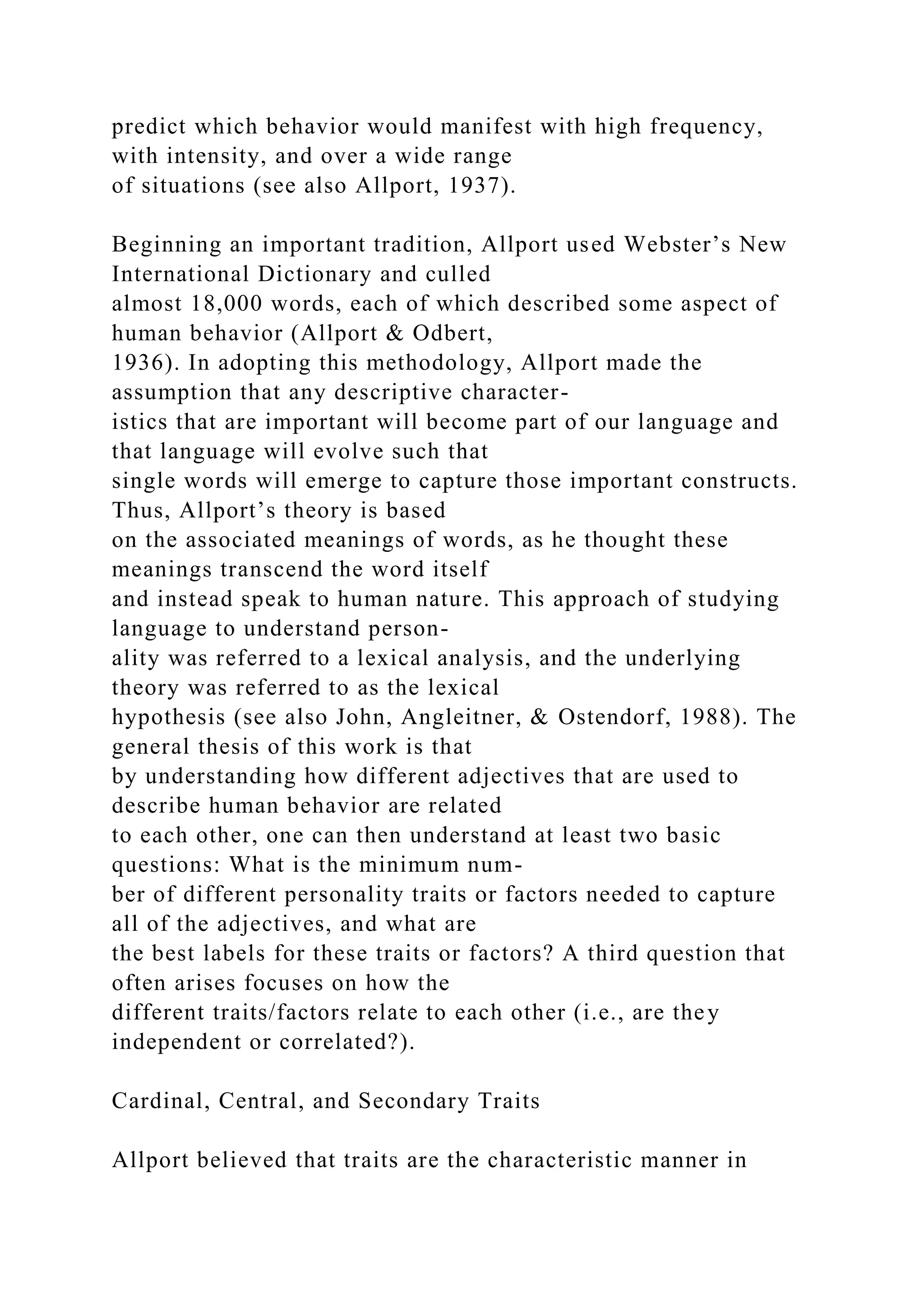 predict which behavior would manifest with high frequency,
with intensity, and over a wide range
of situations (see also Allport, 1937).
Beginning an important tradition, Allport used Webster’s New
International Dictionary and culled
almost 18,000 words, each of which described some aspect of
human behavior (Allport & Odbert,
1936). In adopting this methodology, Allport made the
assumption that any descriptive character-
istics that are important will become part of our language and
that language will evolve such that
single words will emerge to capture those important constructs.
Thus, Allport’s theory is based
on the associated meanings of words, as he thought these
meanings transcend the word itself
and instead speak to human nature. This approach of studying
language to understand person-
ality was referred to a lexical analysis, and the underlying
theory was referred to as the lexical
hypothesis (see also John, Angleitner, & Ostendorf, 1988). The
general thesis of this work is that
by understanding how different adjectives that are used to
describe human behavior are related
to each other, one can then understand at least two basic
questions: What is the minimum num-
ber of different personality traits or factors needed to capture
all of the adjectives, and what are
the best labels for these traits or factors? A third question that
often arises focuses on how the
different traits/factors relate to each other (i.e., are they
independent or correlated?).
Cardinal, Central, and Secondary Traits
Allport believed that traits are the characteristic manner in
 