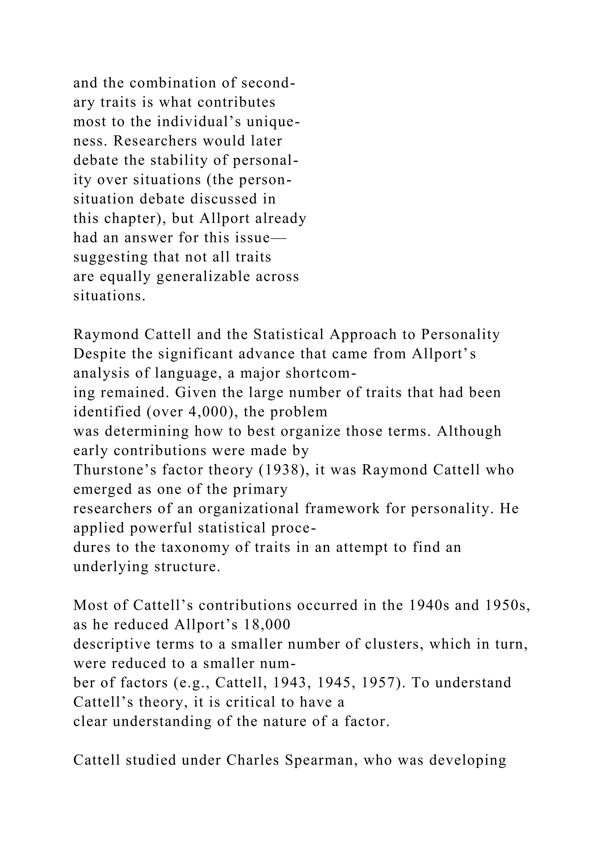 and the combination of second-
ary traits is what contributes
most to the individual’s unique-
ness. Researchers would later
debate the stability of personal-
ity over situations (the person-
situation debate discussed in
this chapter), but Allport already
had an answer for this issue—
suggesting that not all traits
are equally generalizable across
situations.
Raymond Cattell and the Statistical Approach to Personality
Despite the significant advance that came from Allport’s
analysis of language, a major shortcom-
ing remained. Given the large number of traits that had been
identified (over 4,000), the problem
was determining how to best organize those terms. Although
early contributions were made by
Thurstone’s factor theory (1938), it was Raymond Cattell who
emerged as one of the primary
researchers of an organizational framework for personality. He
applied powerful statistical proce-
dures to the taxonomy of traits in an attempt to find an
underlying structure.
Most of Cattell’s contributions occurred in the 1940s and 1950s,
as he reduced Allport’s 18,000
descriptive terms to a smaller number of clusters, which in turn,
were reduced to a smaller num-
ber of factors (e.g., Cattell, 1943, 1945, 1957). To understand
Cattell’s theory, it is critical to have a
clear understanding of the nature of a factor.
Cattell studied under Charles Spearman, who was developing
 