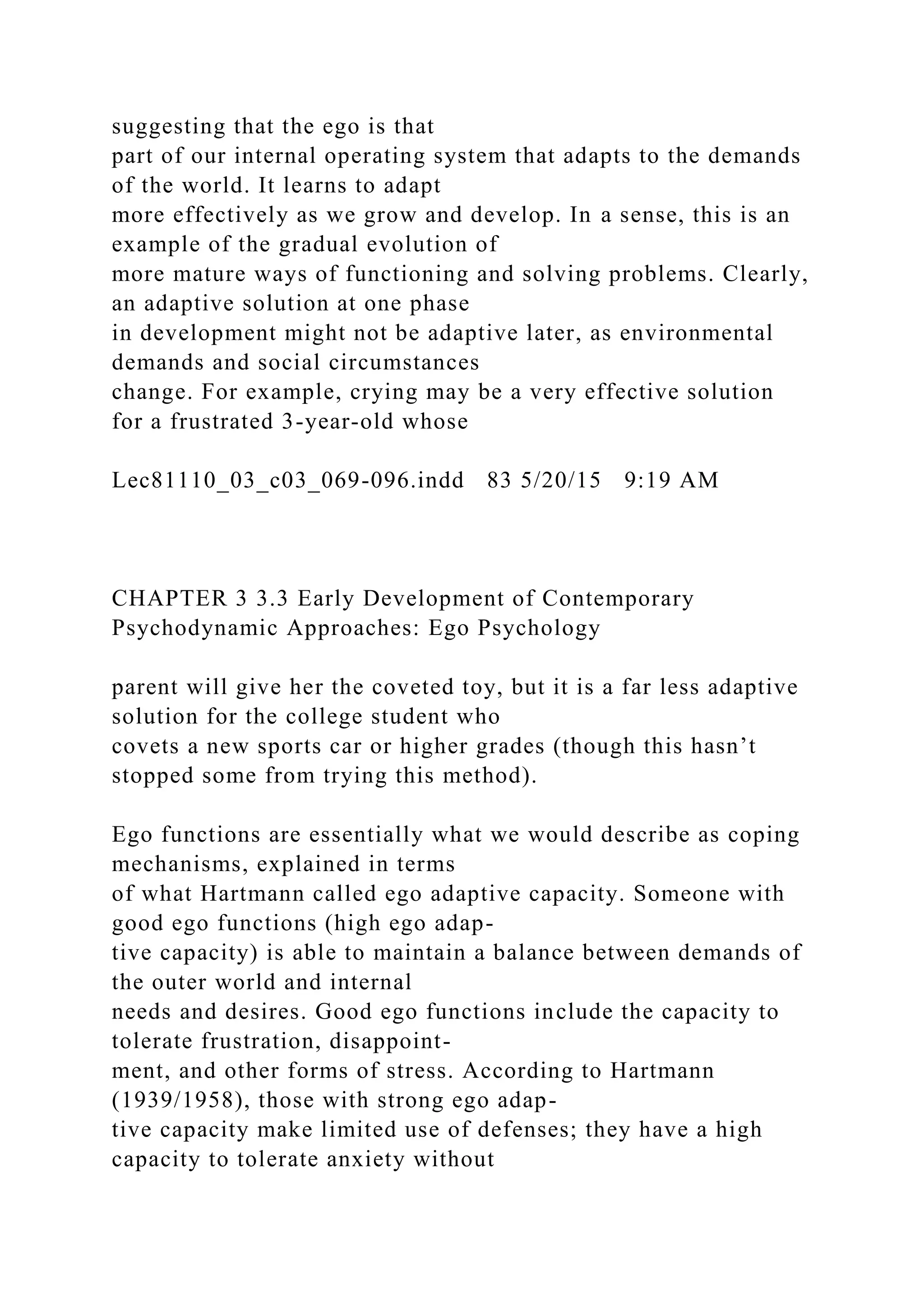 suggesting that the ego is that
part of our internal operating system that adapts to the demands
of the world. It learns to adapt
more effectively as we grow and develop. In a sense, this is an
example of the gradual evolution of
more mature ways of functioning and solving problems. Clearly,
an adaptive solution at one phase
in development might not be adaptive later, as environmental
demands and social circumstances
change. For example, crying may be a very effective solution
for a frustrated 3-year-old whose
Lec81110_03_c03_069-096.indd 83 5/20/15 9:19 AM
CHAPTER 3 3.3 Early Development of Contemporary
Psychodynamic Approaches: Ego Psychology
parent will give her the coveted toy, but it is a far less adaptive
solution for the college student who
covets a new sports car or higher grades (though this hasn’t
stopped some from trying this method).
Ego functions are essentially what we would describe as coping
mechanisms, explained in terms
of what Hartmann called ego adaptive capacity. Someone with
good ego functions (high ego adap-
tive capacity) is able to maintain a balance between demands of
the outer world and internal
needs and desires. Good ego functions include the capacity to
tolerate frustration, disappoint-
ment, and other forms of stress. According to Hartmann
(1939/1958), those with strong ego adap-
tive capacity make limited use of defenses; they have a high
capacity to tolerate anxiety without
 