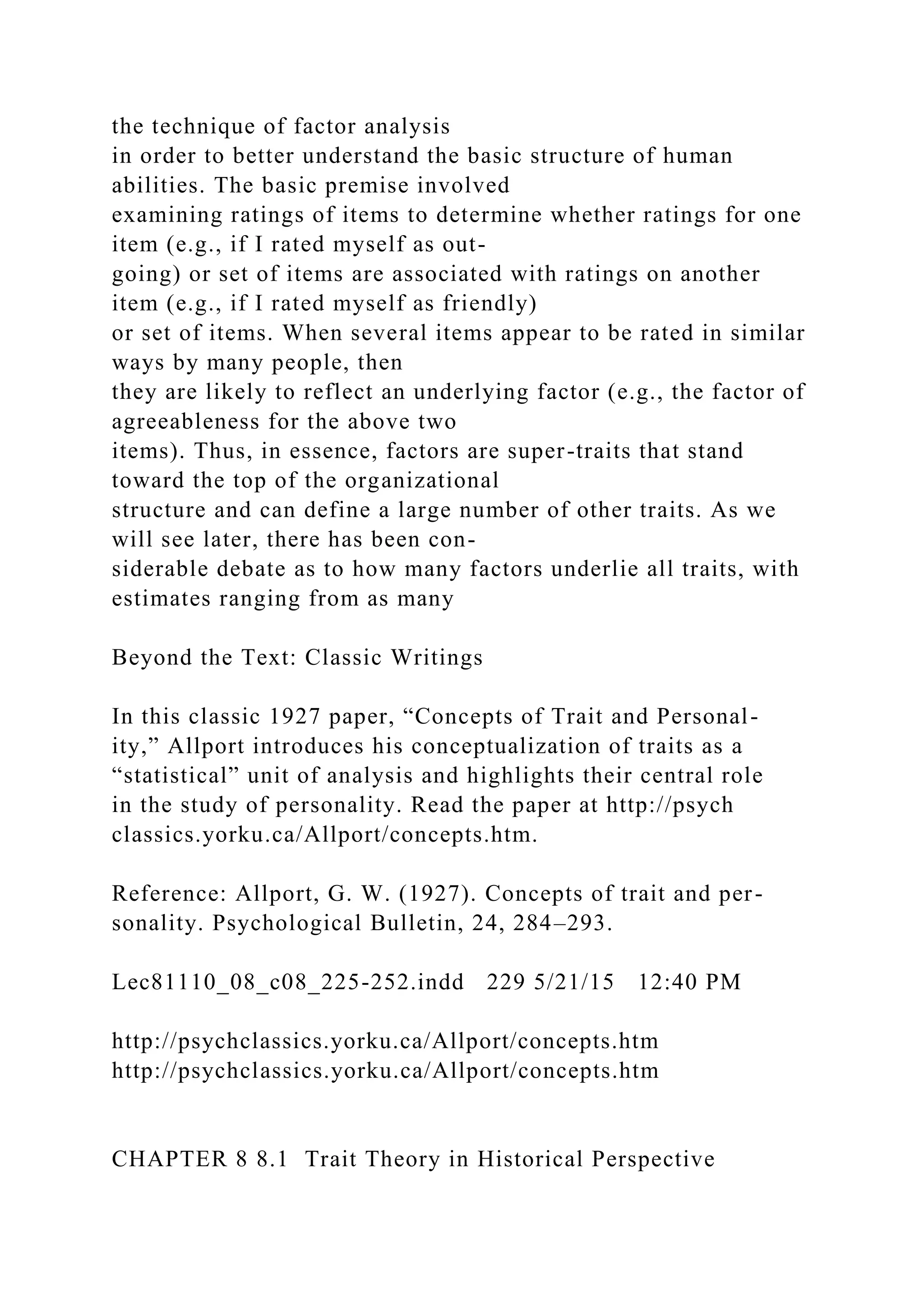 the technique of factor analysis
in order to better understand the basic structure of human
abilities. The basic premise involved
examining ratings of items to determine whether ratings for one
item (e.g., if I rated myself as out-
going) or set of items are associated with ratings on another
item (e.g., if I rated myself as friendly)
or set of items. When several items appear to be rated in similar
ways by many people, then
they are likely to reflect an underlying factor (e.g., the factor of
agreeableness for the above two
items). Thus, in essence, factors are super-traits that stand
toward the top of the organizational
structure and can define a large number of other traits. As we
will see later, there has been con-
siderable debate as to how many factors underlie all traits, with
estimates ranging from as many
Beyond the Text: Classic Writings
In this classic 1927 paper, “Concepts of Trait and Personal-
ity,” Allport introduces his conceptualization of traits as a
“statistical” unit of analysis and highlights their central role
in the study of personality. Read the paper at http://psych
classics.yorku.ca/Allport/concepts.htm.
Reference: Allport, G. W. (1927). Concepts of trait and per-
sonality. Psychological Bulletin, 24, 284–293.
Lec81110_08_c08_225-252.indd 229 5/21/15 12:40 PM
http://psychclassics.yorku.ca/Allport/concepts.htm
http://psychclassics.yorku.ca/Allport/concepts.htm
CHAPTER 8 8.1 Trait Theory in Historical Perspective
 