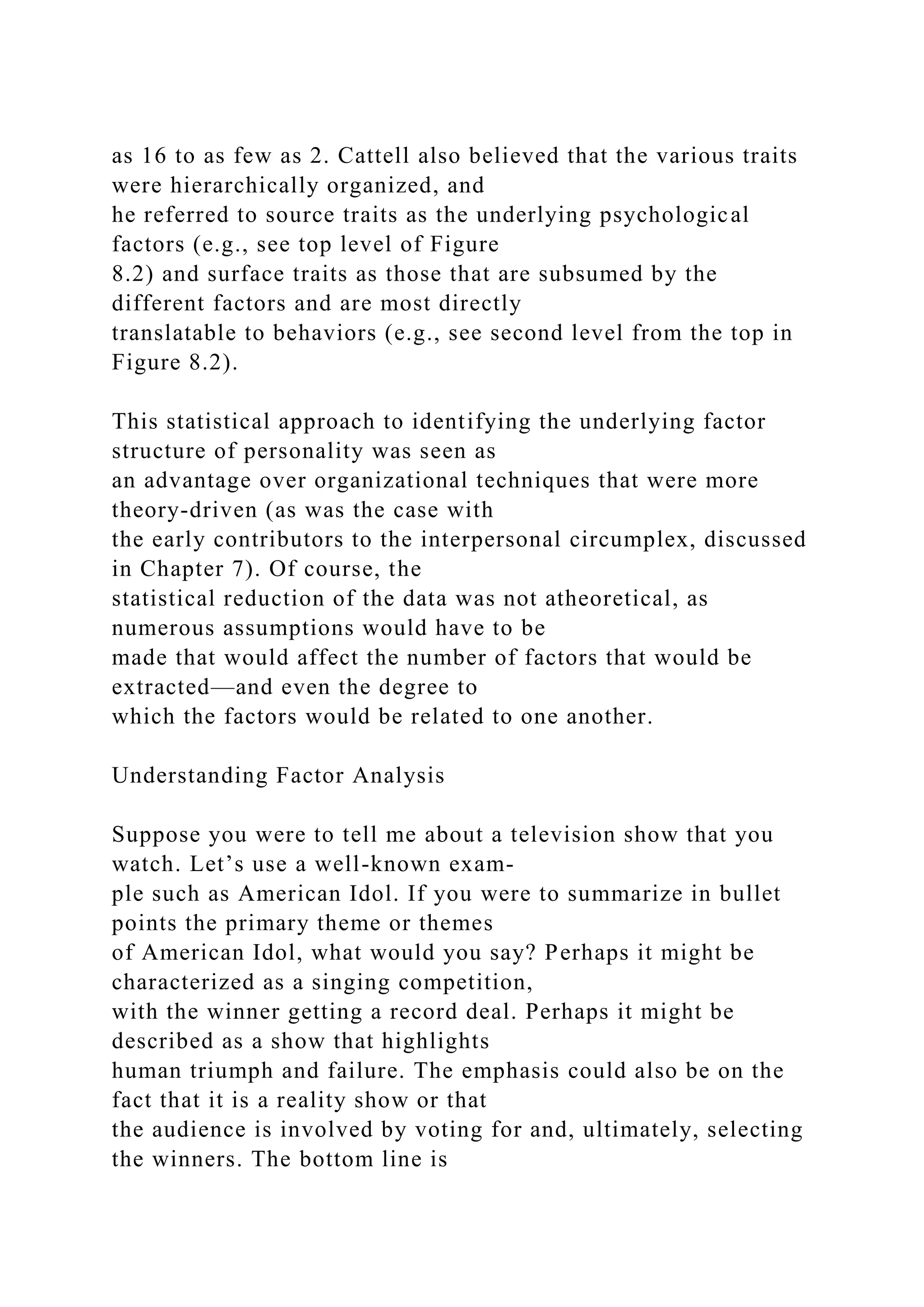 as 16 to as few as 2. Cattell also believed that the various traits
were hierarchically organized, and
he referred to source traits as the underlying psychological
factors (e.g., see top level of Figure
8.2) and surface traits as those that are subsumed by the
different factors and are most directly
translatable to behaviors (e.g., see second level from the top in
Figure 8.2).
This statistical approach to identifying the underlying factor
structure of personality was seen as
an advantage over organizational techniques that were more
theory-driven (as was the case with
the early contributors to the interpersonal circumplex, discussed
in Chapter 7). Of course, the
statistical reduction of the data was not atheoretical, as
numerous assumptions would have to be
made that would affect the number of factors that would be
extracted—and even the degree to
which the factors would be related to one another.
Understanding Factor Analysis
Suppose you were to tell me about a television show that you
watch. Let’s use a well-known exam-
ple such as American Idol. If you were to summarize in bullet
points the primary theme or themes
of American Idol, what would you say? Perhaps it might be
characterized as a singing competition,
with the winner getting a record deal. Perhaps it might be
described as a show that highlights
human triumph and failure. The emphasis could also be on the
fact that it is a reality show or that
the audience is involved by voting for and, ultimately, selecting
the winners. The bottom line is
 