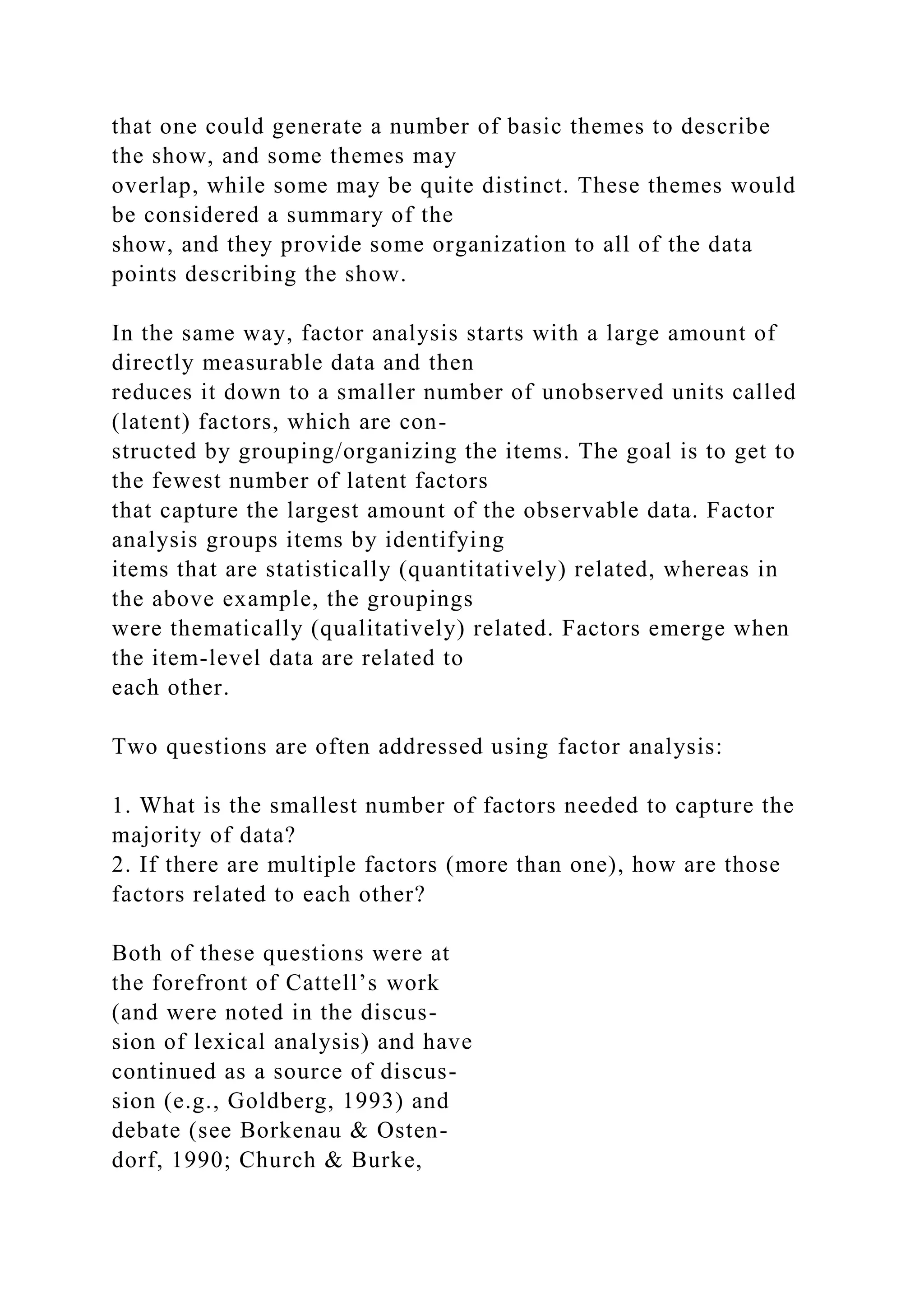 that one could generate a number of basic themes to describe
the show, and some themes may
overlap, while some may be quite distinct. These themes would
be considered a summary of the
show, and they provide some organization to all of the data
points describing the show.
In the same way, factor analysis starts with a large amount of
directly measurable data and then
reduces it down to a smaller number of unobserved units called
(latent) factors, which are con-
structed by grouping/organizing the items. The goal is to get to
the fewest number of latent factors
that capture the largest amount of the observable data. Factor
analysis groups items by identifying
items that are statistically (quantitatively) related, whereas in
the above example, the groupings
were thematically (qualitatively) related. Factors emerge when
the item-level data are related to
each other.
Two questions are often addressed using factor analysis:
1. What is the smallest number of factors needed to capture the
majority of data?
2. If there are multiple factors (more than one), how are those
factors related to each other?
Both of these questions were at
the forefront of Cattell’s work
(and were noted in the discus-
sion of lexical analysis) and have
continued as a source of discus-
sion (e.g., Goldberg, 1993) and
debate (see Borkenau & Osten-
dorf, 1990; Church & Burke,
 