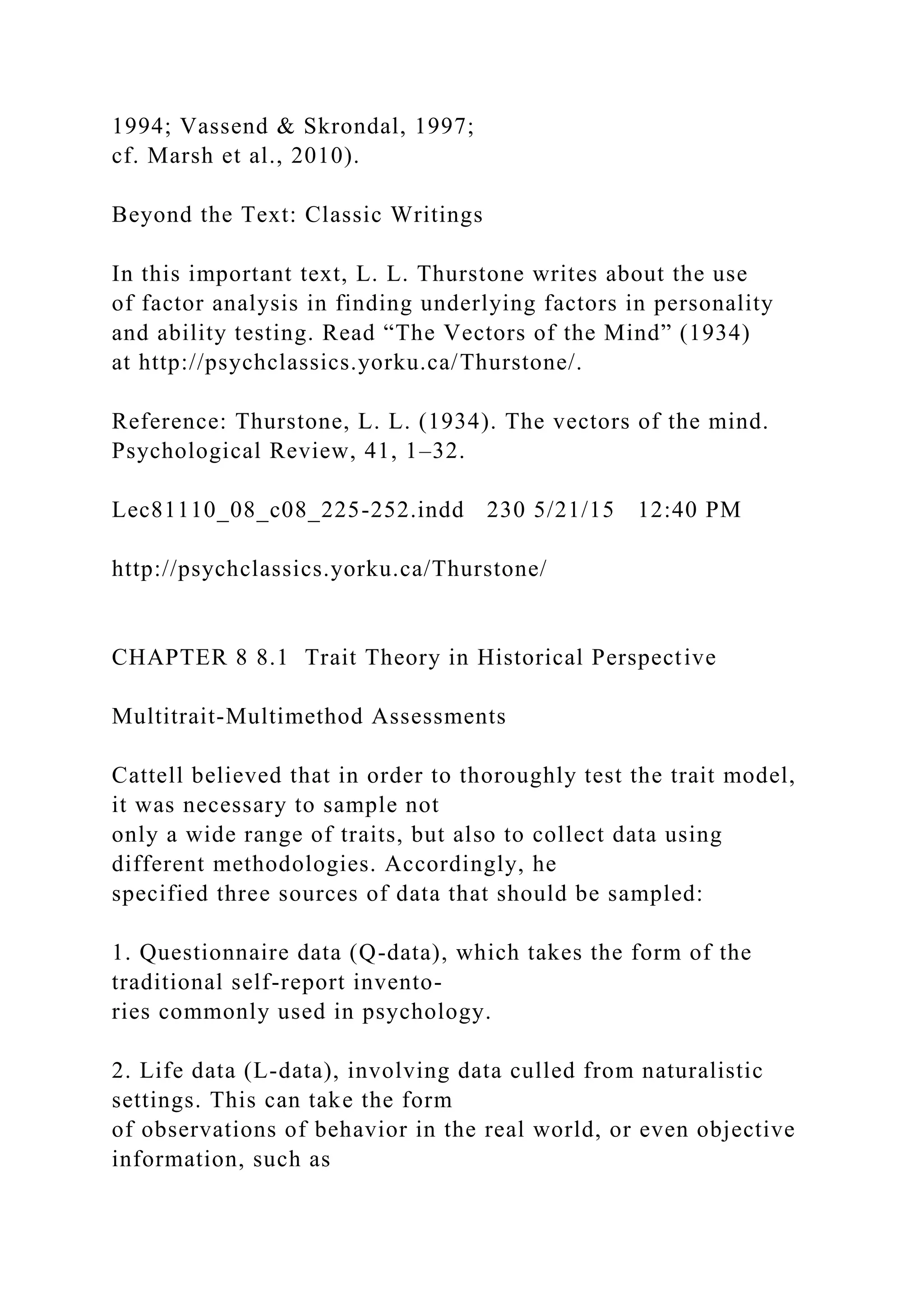1994; Vassend & Skrondal, 1997;
cf. Marsh et al., 2010).
Beyond the Text: Classic Writings
In this important text, L. L. Thurstone writes about the use
of factor analysis in finding underlying factors in personality
and ability testing. Read “The Vectors of the Mind” (1934)
at http://psychclassics.yorku.ca/Thurstone/.
Reference: Thurstone, L. L. (1934). The vectors of the mind.
Psychological Review, 41, 1–32.
Lec81110_08_c08_225-252.indd 230 5/21/15 12:40 PM
http://psychclassics.yorku.ca/Thurstone/
CHAPTER 8 8.1 Trait Theory in Historical Perspective
Multitrait-Multimethod Assessments
Cattell believed that in order to thoroughly test the trait model,
it was necessary to sample not
only a wide range of traits, but also to collect data using
different methodologies. Accordingly, he
specified three sources of data that should be sampled:
1. Questionnaire data (Q-data), which takes the form of the
traditional self-report invento-
ries commonly used in psychology.
2. Life data (L-data), involving data culled from naturalistic
settings. This can take the form
of observations of behavior in the real world, or even objective
information, such as
 