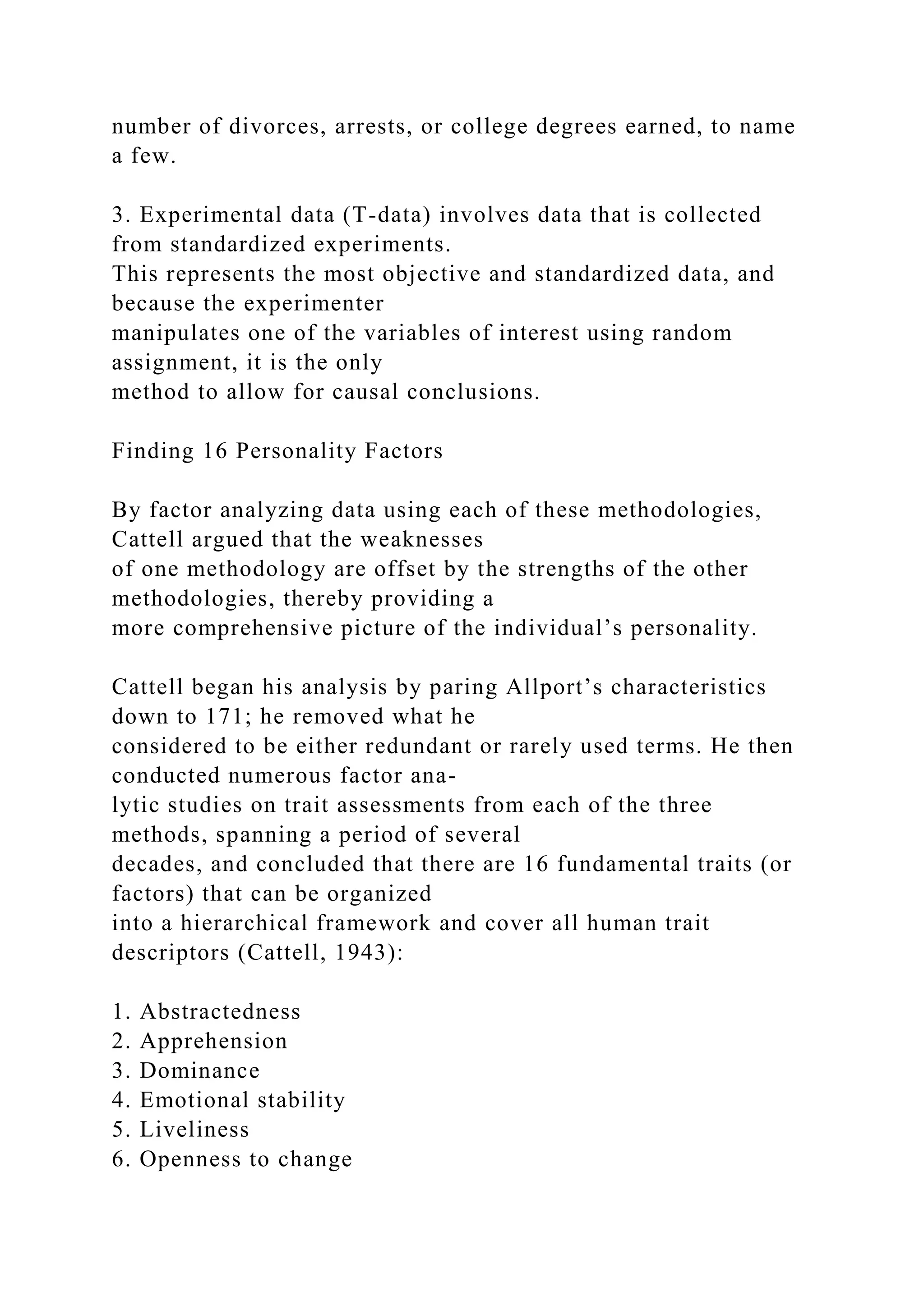 number of divorces, arrests, or college degrees earned, to name
a few.
3. Experimental data (T-data) involves data that is collected
from standardized experiments.
This represents the most objective and standardized data, and
because the experimenter
manipulates one of the variables of interest using random
assignment, it is the only
method to allow for causal conclusions.
Finding 16 Personality Factors
By factor analyzing data using each of these methodologies,
Cattell argued that the weaknesses
of one methodology are offset by the strengths of the other
methodologies, thereby providing a
more comprehensive picture of the individual’s personality.
Cattell began his analysis by paring Allport’s characteristics
down to 171; he removed what he
considered to be either redundant or rarely used terms. He then
conducted numerous factor ana-
lytic studies on trait assessments from each of the three
methods, spanning a period of several
decades, and concluded that there are 16 fundamental traits (or
factors) that can be organized
into a hierarchical framework and cover all human trait
descriptors (Cattell, 1943):
1. Abstractedness
2. Apprehension
3. Dominance
4. Emotional stability
5. Liveliness
6. Openness to change
 