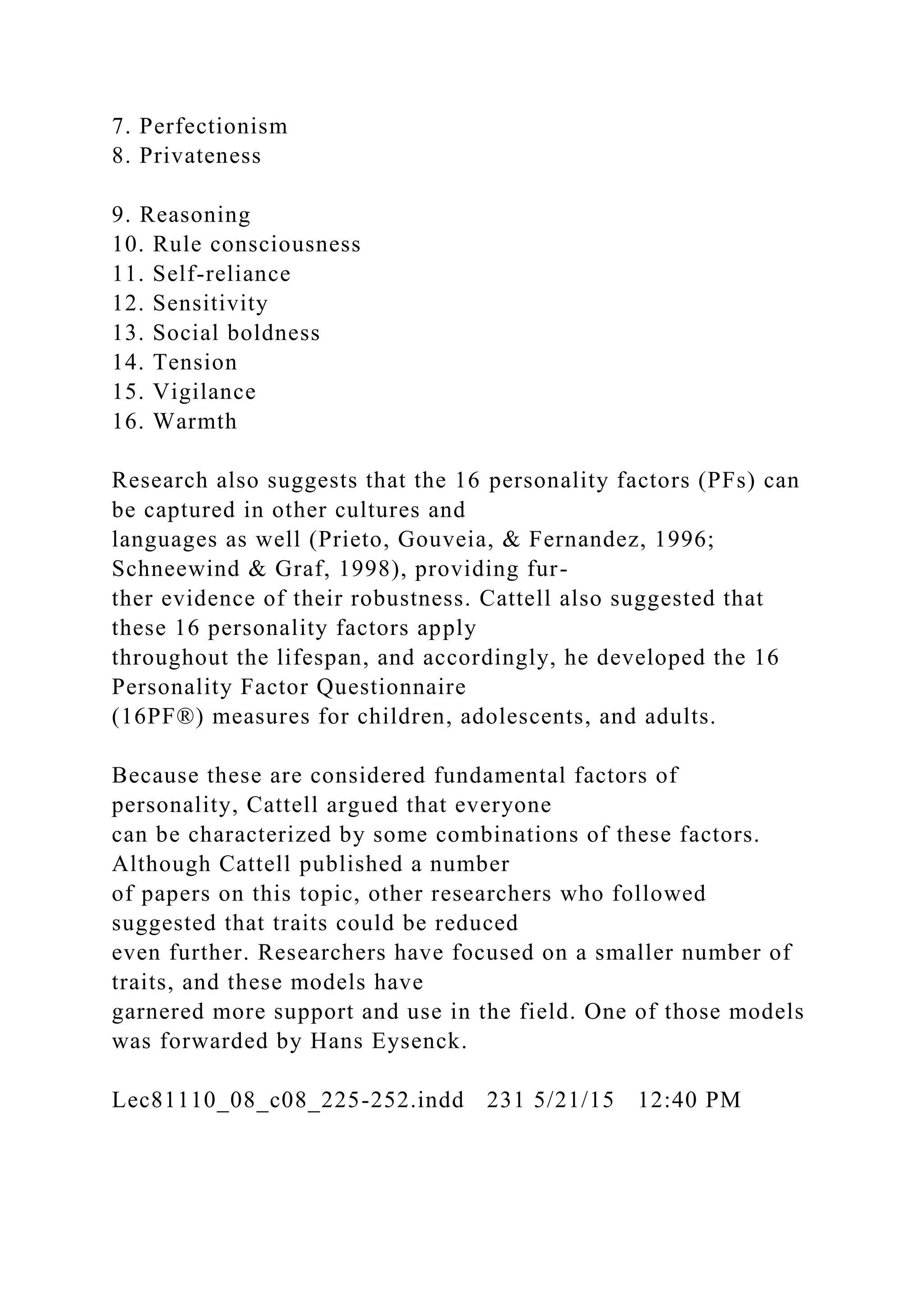 7. Perfectionism
8. Privateness
9. Reasoning
10. Rule consciousness
11. Self-reliance
12. Sensitivity
13. Social boldness
14. Tension
15. Vigilance
16. Warmth
Research also suggests that the 16 personality factors (PFs) can
be captured in other cultures and
languages as well (Prieto, Gouveia, & Fernandez, 1996;
Schneewind & Graf, 1998), providing fur-
ther evidence of their robustness. Cattell also suggested that
these 16 personality factors apply
throughout the lifespan, and accordingly, he developed the 16
Personality Factor Questionnaire
(16PF®) measures for children, adolescents, and adults.
Because these are considered fundamental factors of
personality, Cattell argued that everyone
can be characterized by some combinations of these factors.
Although Cattell published a number
of papers on this topic, other researchers who followed
suggested that traits could be reduced
even further. Researchers have focused on a smaller number of
traits, and these models have
garnered more support and use in the field. One of those models
was forwarded by Hans Eysenck.
Lec81110_08_c08_225-252.indd 231 5/21/15 12:40 PM
 