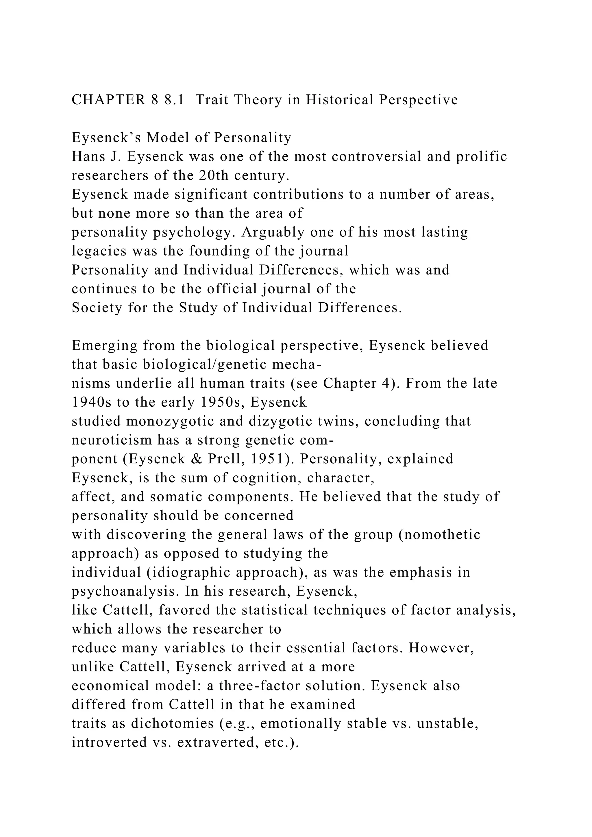 CHAPTER 8 8.1 Trait Theory in Historical Perspective
Eysenck’s Model of Personality
Hans J. Eysenck was one of the most controversial and prolific
researchers of the 20th century.
Eysenck made significant contributions to a number of areas,
but none more so than the area of
personality psychology. Arguably one of his most lasting
legacies was the founding of the journal
Personality and Individual Differences, which was and
continues to be the official journal of the
Society for the Study of Individual Differences.
Emerging from the biological perspective, Eysenck believed
that basic biological/genetic mecha-
nisms underlie all human traits (see Chapter 4). From the late
1940s to the early 1950s, Eysenck
studied monozygotic and dizygotic twins, concluding that
neuroticism has a strong genetic com-
ponent (Eysenck & Prell, 1951). Personality, explained
Eysenck, is the sum of cognition, character,
affect, and somatic components. He believed that the study of
personality should be concerned
with discovering the general laws of the group (nomothetic
approach) as opposed to studying the
individual (idiographic approach), as was the emphasis in
psychoanalysis. In his research, Eysenck,
like Cattell, favored the statistical techniques of factor analysis,
which allows the researcher to
reduce many variables to their essential factors. However,
unlike Cattell, Eysenck arrived at a more
economical model: a three-factor solution. Eysenck also
differed from Cattell in that he examined
traits as dichotomies (e.g., emotionally stable vs. unstable,
introverted vs. extraverted, etc.).
 