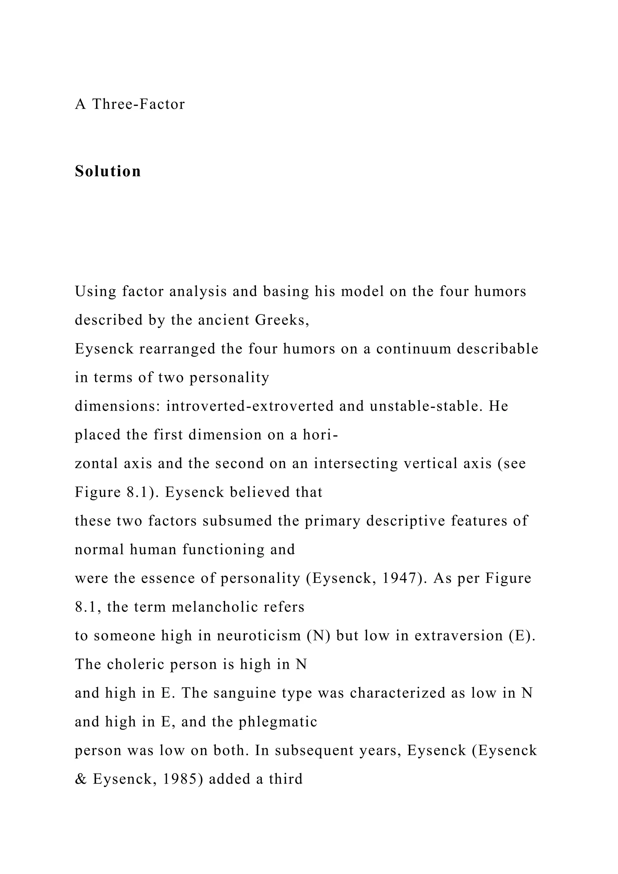 A Three-Factor
Solution
Using factor analysis and basing his model on the four humors
described by the ancient Greeks,
Eysenck rearranged the four humors on a continuum describable
in terms of two personality
dimensions: introverted-extroverted and unstable-stable. He
placed the first dimension on a hori-
zontal axis and the second on an intersecting vertical axis (see
Figure 8.1). Eysenck believed that
these two factors subsumed the primary descriptive features of
normal human functioning and
were the essence of personality (Eysenck, 1947). As per Figure
8.1, the term melancholic refers
to someone high in neuroticism (N) but low in extraversion (E).
The choleric person is high in N
and high in E. The sanguine type was characterized as low in N
and high in E, and the phlegmatic
person was low on both. In subsequent years, Eysenck (Eysenck
& Eysenck, 1985) added a third
 