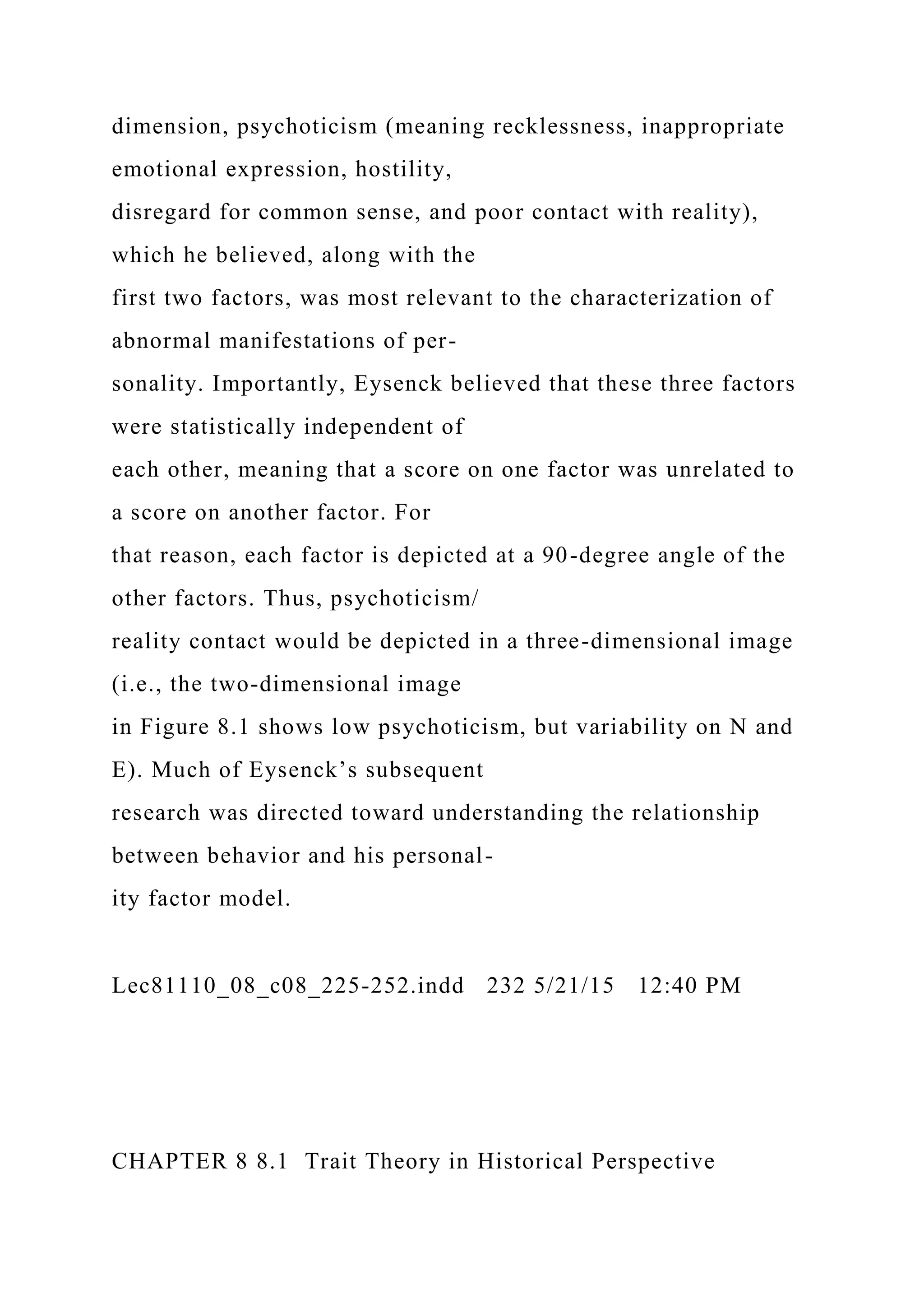 dimension, psychoticism (meaning recklessness, inappropriate
emotional expression, hostility,
disregard for common sense, and poor contact with reality),
which he believed, along with the
first two factors, was most relevant to the characterization of
abnormal manifestations of per-
sonality. Importantly, Eysenck believed that these three factors
were statistically independent of
each other, meaning that a score on one factor was unrelated to
a score on another factor. For
that reason, each factor is depicted at a 90-degree angle of the
other factors. Thus, psychoticism/
reality contact would be depicted in a three-dimensional image
(i.e., the two-dimensional image
in Figure 8.1 shows low psychoticism, but variability on N and
E). Much of Eysenck’s subsequent
research was directed toward understanding the relationship
between behavior and his personal-
ity factor model.
Lec81110_08_c08_225-252.indd 232 5/21/15 12:40 PM
CHAPTER 8 8.1 Trait Theory in Historical Perspective
 