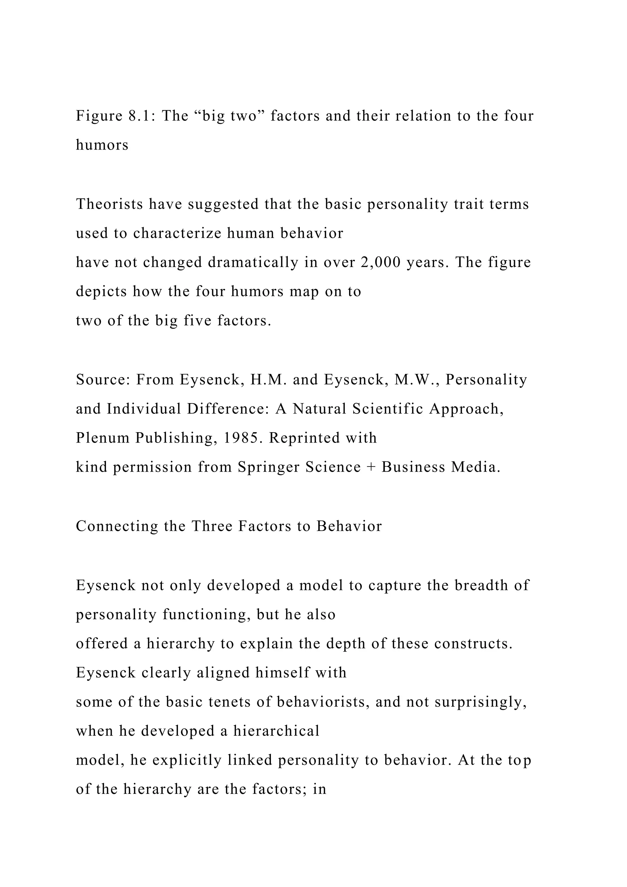 Figure 8.1: The “big two” factors and their relation to the four
humors
Theorists have suggested that the basic personality trait terms
used to characterize human behavior
have not changed dramatically in over 2,000 years. The figure
depicts how the four humors map on to
two of the big five factors.
Source: From Eysenck, H.M. and Eysenck, M.W., Personality
and Individual Difference: A Natural Scientific Approach,
Plenum Publishing, 1985. Reprinted with
kind permission from Springer Science + Business Media.
Connecting the Three Factors to Behavior
Eysenck not only developed a model to capture the breadth of
personality functioning, but he also
offered a hierarchy to explain the depth of these constructs.
Eysenck clearly aligned himself with
some of the basic tenets of behaviorists, and not surprisingly,
when he developed a hierarchical
model, he explicitly linked personality to behavior. At the top
of the hierarchy are the factors; in
 