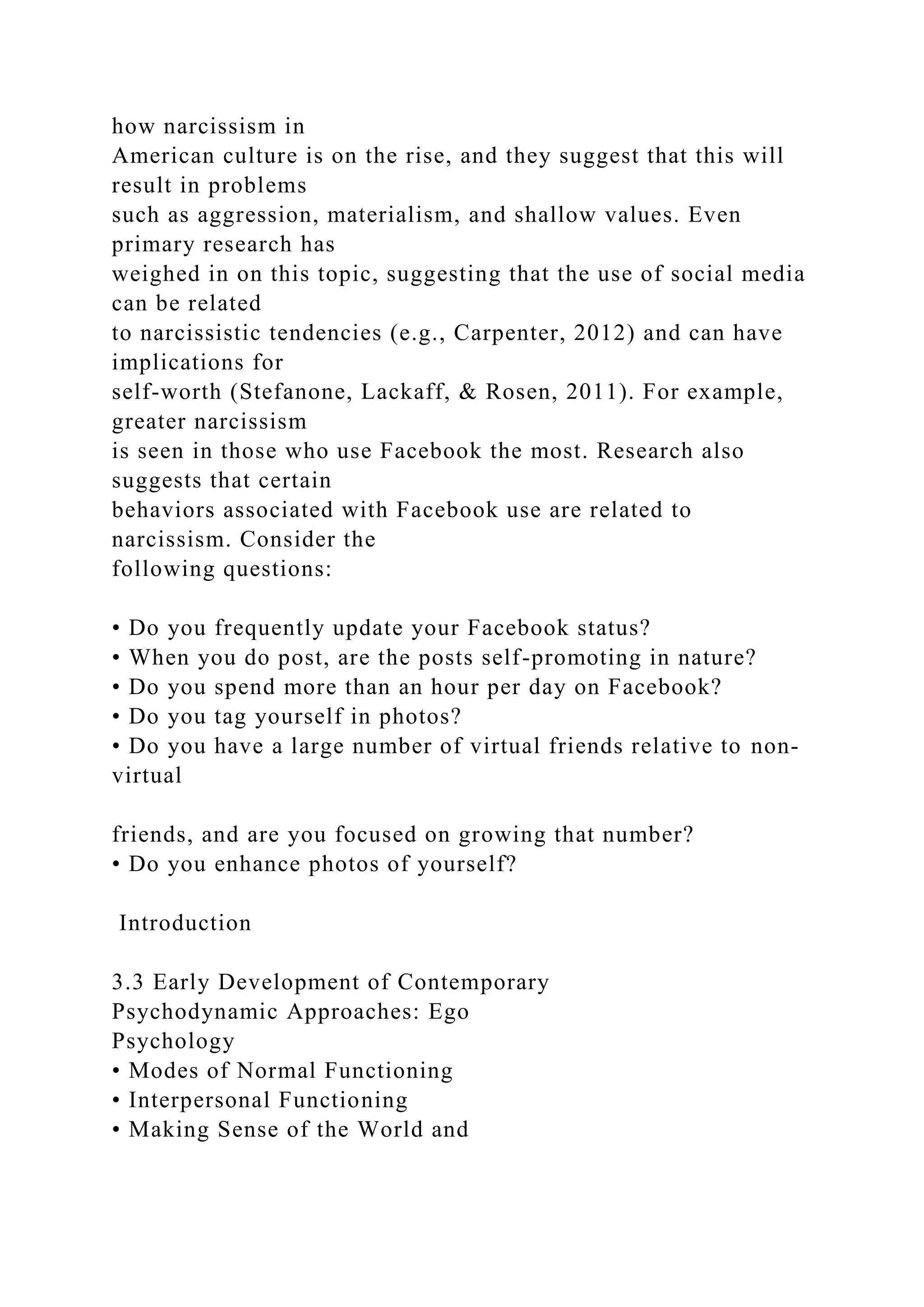 how narcissism in
American culture is on the rise, and they suggest that this will
result in problems
such as aggression, materialism, and shallow values. Even
primary research has
weighed in on this topic, suggesting that the use of social media
can be related
to narcissistic tendencies (e.g., Carpenter, 2012) and can have
implications for
self-worth (Stefanone, Lackaff, & Rosen, 2011). For example,
greater narcissism
is seen in those who use Facebook the most. Research also
suggests that certain
behaviors associated with Facebook use are related to
narcissism. Consider the
following questions:
• Do you frequently update your Facebook status?
• When you do post, are the posts self-promoting in nature?
• Do you spend more than an hour per day on Facebook?
• Do you tag yourself in photos?
• Do you have a large number of virtual friends relative to non-
virtual
friends, and are you focused on growing that number?
• Do you enhance photos of yourself?
Introduction
3.3 Early Development of Contemporary
Psychodynamic Approaches: Ego
Psychology
• Modes of Normal Functioning
• Interpersonal Functioning
• Making Sense of the World and
 