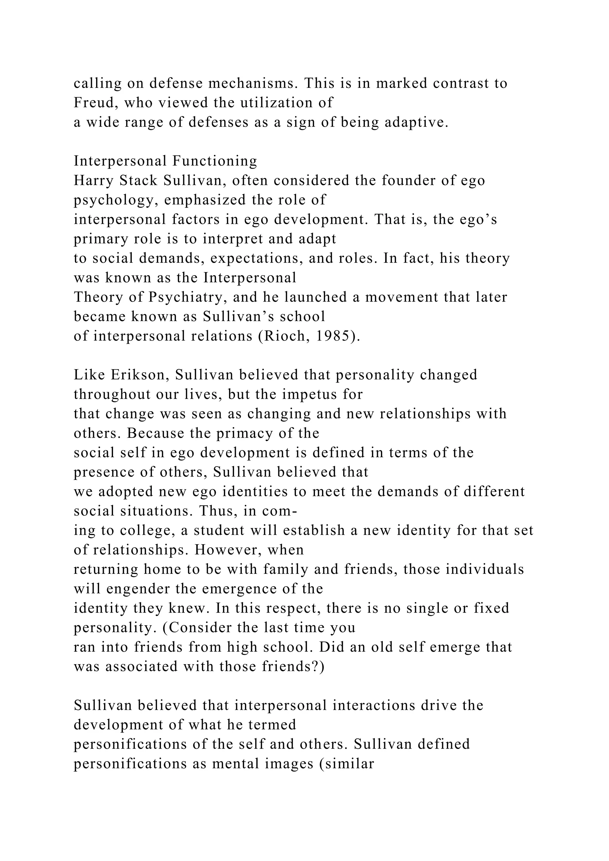 calling on defense mechanisms. This is in marked contrast to
Freud, who viewed the utilization of
a wide range of defenses as a sign of being adaptive.
Interpersonal Functioning
Harry Stack Sullivan, often considered the founder of ego
psychology, emphasized the role of
interpersonal factors in ego development. That is, the ego’s
primary role is to interpret and adapt
to social demands, expectations, and roles. In fact, his theory
was known as the Interpersonal
Theory of Psychiatry, and he launched a movement that later
became known as Sullivan’s school
of interpersonal relations (Rioch, 1985).
Like Erikson, Sullivan believed that personality changed
throughout our lives, but the impetus for
that change was seen as changing and new relationships with
others. Because the primacy of the
social self in ego development is defined in terms of the
presence of others, Sullivan believed that
we adopted new ego identities to meet the demands of different
social situations. Thus, in com-
ing to college, a student will establish a new identity for that set
of relationships. However, when
returning home to be with family and friends, those individuals
will engender the emergence of the
identity they knew. In this respect, there is no single or fixed
personality. (Consider the last time you
ran into friends from high school. Did an old self emerge that
was associated with those friends?)
Sullivan believed that interpersonal interactions drive the
development of what he termed
personifications of the self and others. Sullivan defined
personifications as mental images (similar
 