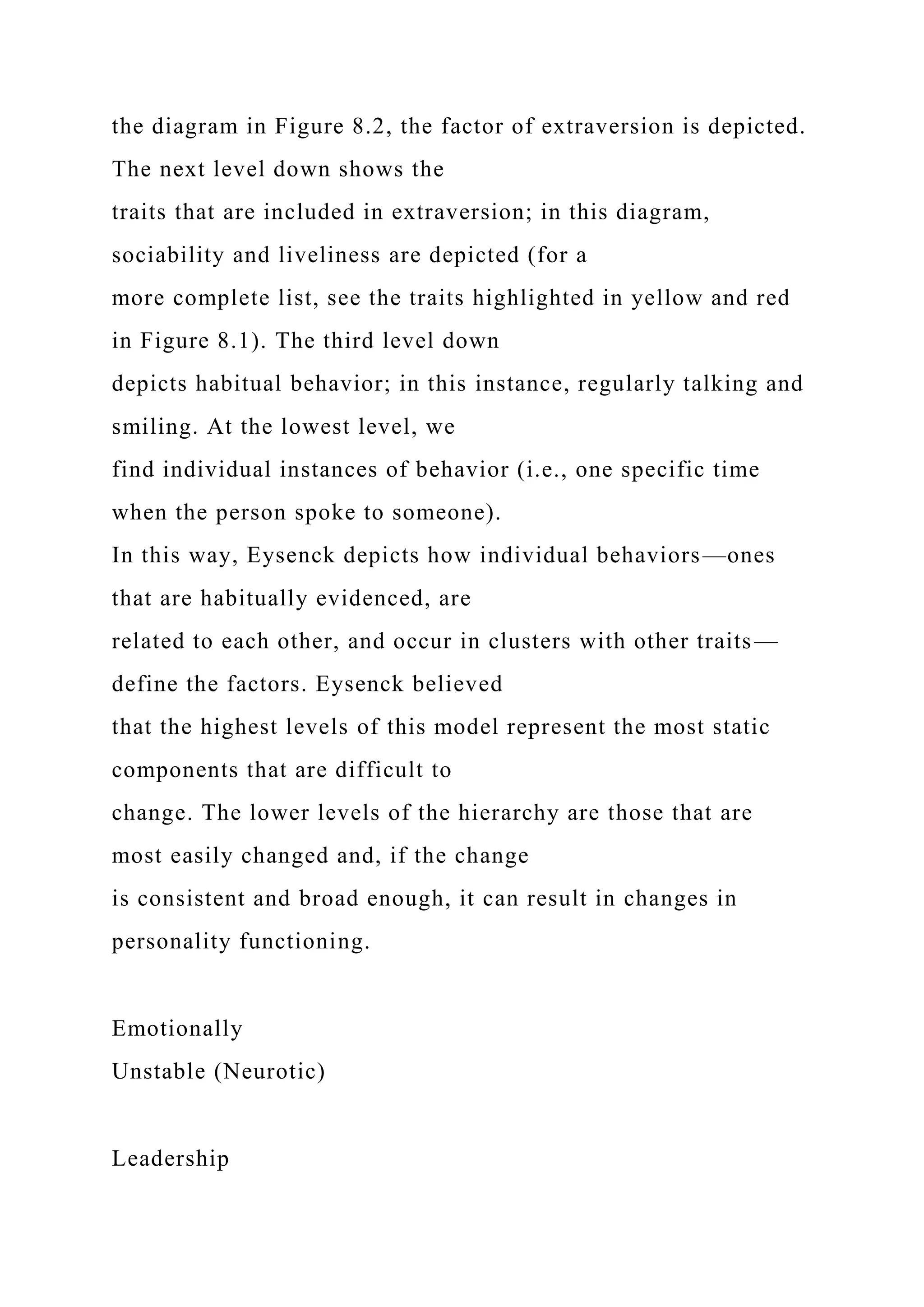 the diagram in Figure 8.2, the factor of extraversion is depicted.
The next level down shows the
traits that are included in extraversion; in this diagram,
sociability and liveliness are depicted (for a
more complete list, see the traits highlighted in yellow and red
in Figure 8.1). The third level down
depicts habitual behavior; in this instance, regularly talking and
smiling. At the lowest level, we
find individual instances of behavior (i.e., one specific time
when the person spoke to someone).
In this way, Eysenck depicts how individual behaviors—ones
that are habitually evidenced, are
related to each other, and occur in clusters with other traits—
define the factors. Eysenck believed
that the highest levels of this model represent the most static
components that are difficult to
change. The lower levels of the hierarchy are those that are
most easily changed and, if the change
is consistent and broad enough, it can result in changes in
personality functioning.
Emotionally
Unstable (Neurotic)
Leadership
 
