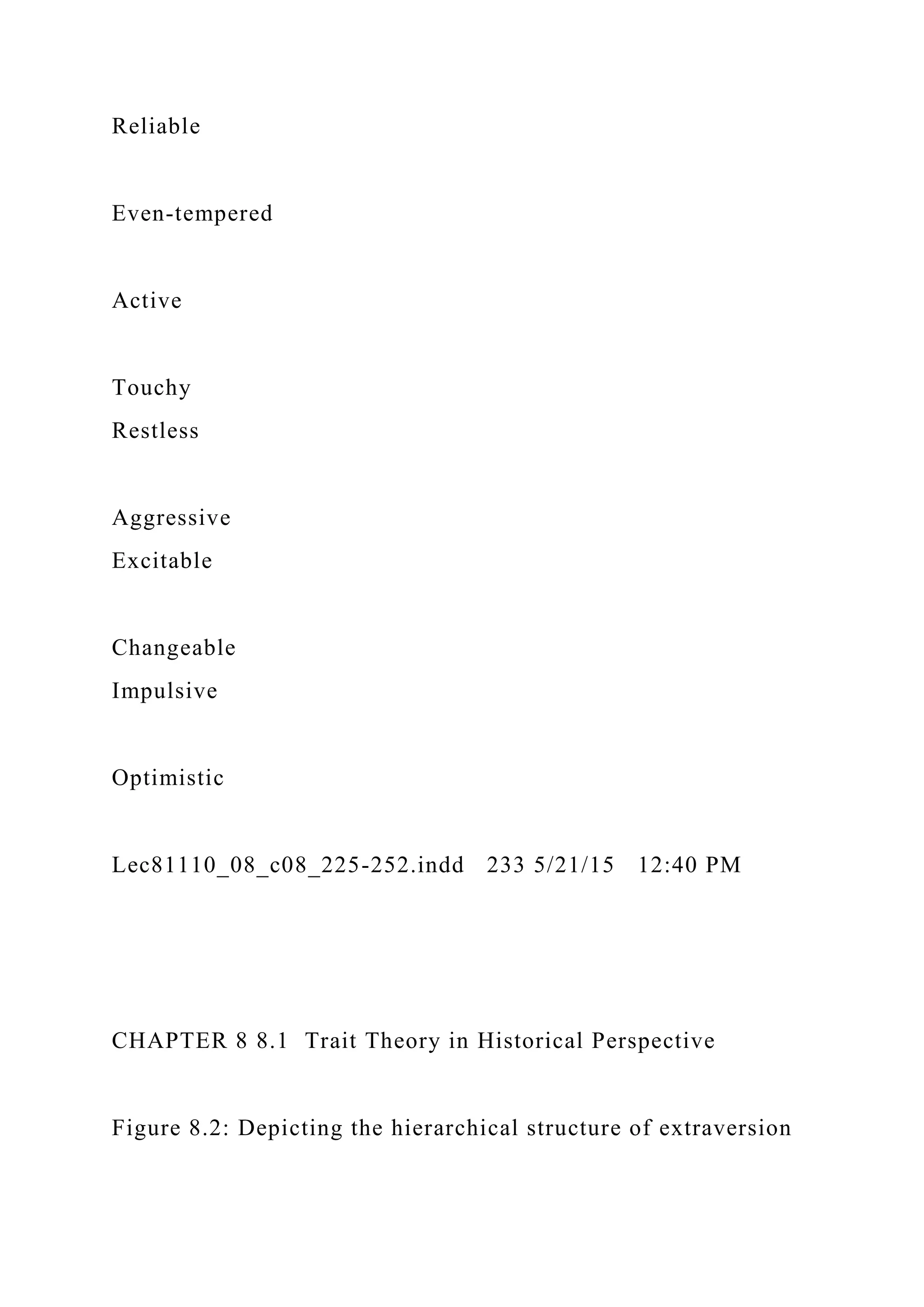 Reliable
Even-tempered
Active
Touchy
Restless
Aggressive
Excitable
Changeable
Impulsive
Optimistic
Lec81110_08_c08_225-252.indd 233 5/21/15 12:40 PM
CHAPTER 8 8.1 Trait Theory in Historical Perspective
Figure 8.2: Depicting the hierarchical structure of extraversion
 