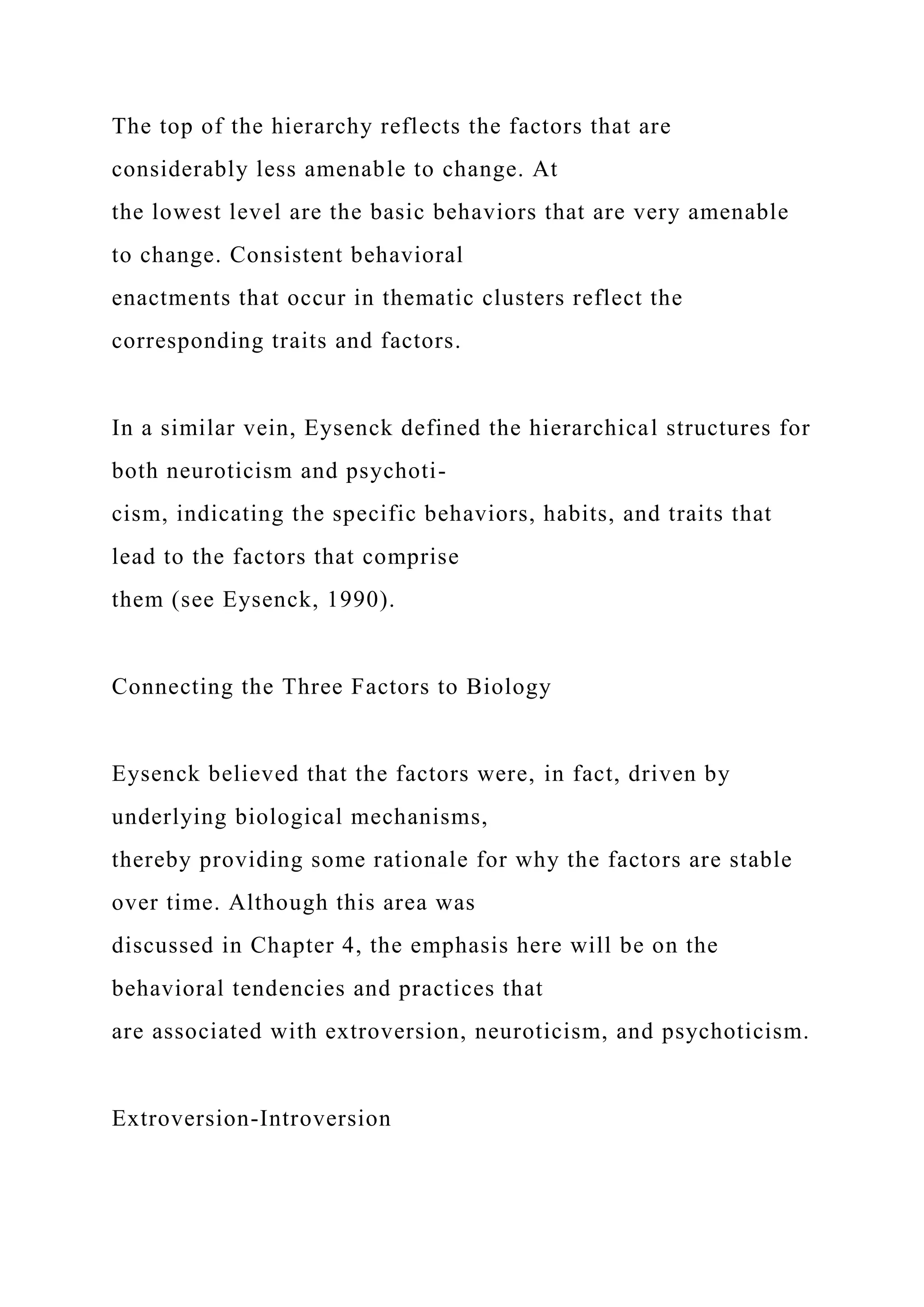 The top of the hierarchy reflects the factors that are
considerably less amenable to change. At
the lowest level are the basic behaviors that are very amenable
to change. Consistent behavioral
enactments that occur in thematic clusters reflect the
corresponding traits and factors.
In a similar vein, Eysenck defined the hierarchical structures for
both neuroticism and psychoti-
cism, indicating the specific behaviors, habits, and traits that
lead to the factors that comprise
them (see Eysenck, 1990).
Connecting the Three Factors to Biology
Eysenck believed that the factors were, in fact, driven by
underlying biological mechanisms,
thereby providing some rationale for why the factors are stable
over time. Although this area was
discussed in Chapter 4, the emphasis here will be on the
behavioral tendencies and practices that
are associated with extroversion, neuroticism, and psychoticism.
Extroversion-Introversion
 