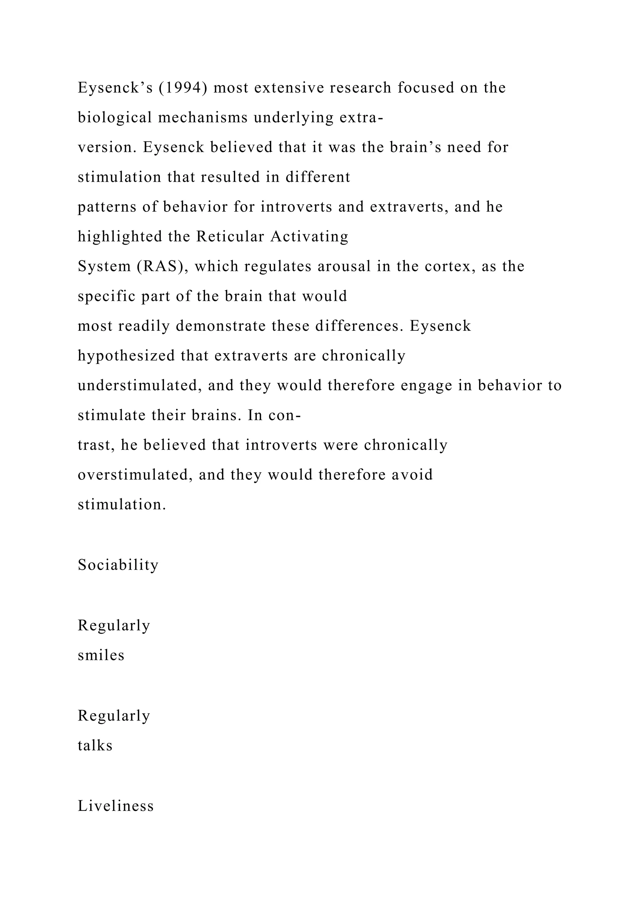 Eysenck’s (1994) most extensive research focused on the
biological mechanisms underlying extra-
version. Eysenck believed that it was the brain’s need for
stimulation that resulted in different
patterns of behavior for introverts and extraverts, and he
highlighted the Reticular Activating
System (RAS), which regulates arousal in the cortex, as the
specific part of the brain that would
most readily demonstrate these differences. Eysenck
hypothesized that extraverts are chronically
understimulated, and they would therefore engage in behavior to
stimulate their brains. In con-
trast, he believed that introverts were chronically
overstimulated, and they would therefore avoid
stimulation.
Sociability
Regularly
smiles
Regularly
talks
Liveliness
 