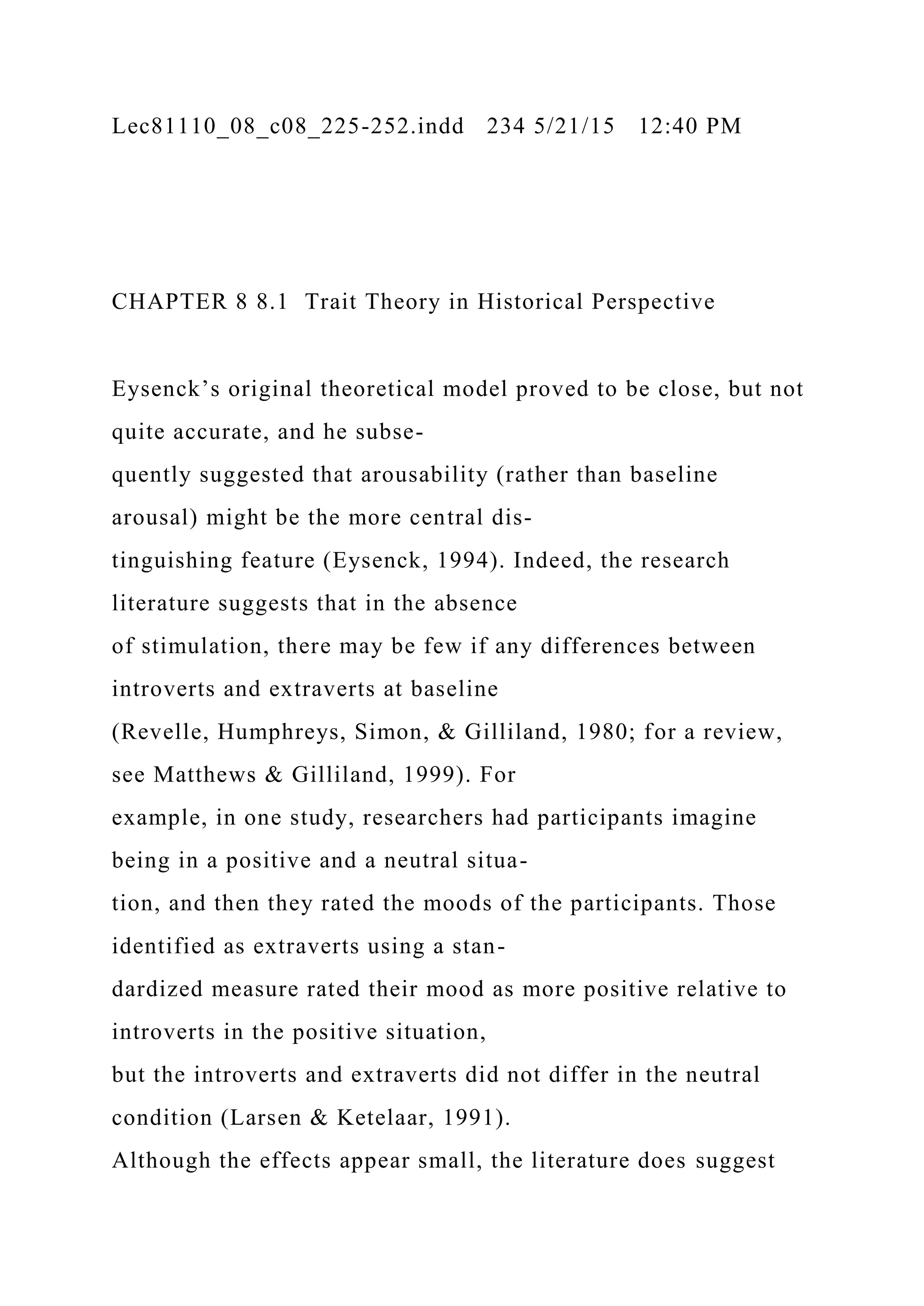 Lec81110_08_c08_225-252.indd 234 5/21/15 12:40 PM
CHAPTER 8 8.1 Trait Theory in Historical Perspective
Eysenck’s original theoretical model proved to be close, but not
quite accurate, and he subse-
quently suggested that arousability (rather than baseline
arousal) might be the more central dis-
tinguishing feature (Eysenck, 1994). Indeed, the research
literature suggests that in the absence
of stimulation, there may be few if any differences between
introverts and extraverts at baseline
(Revelle, Humphreys, Simon, & Gilliland, 1980; for a review,
see Matthews & Gilliland, 1999). For
example, in one study, researchers had participants imagine
being in a positive and a neutral situa-
tion, and then they rated the moods of the participants. Those
identified as extraverts using a stan-
dardized measure rated their mood as more positive relative to
introverts in the positive situation,
but the introverts and extraverts did not differ in the neutral
condition (Larsen & Ketelaar, 1991).
Although the effects appear small, the literature does suggest
 