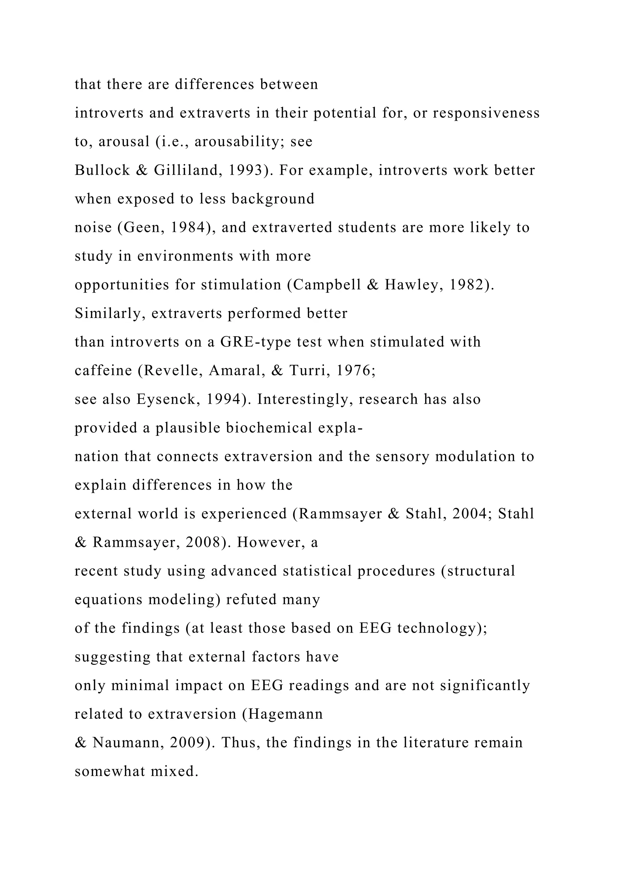 that there are differences between
introverts and extraverts in their potential for, or responsiveness
to, arousal (i.e., arousability; see
Bullock & Gilliland, 1993). For example, introverts work better
when exposed to less background
noise (Geen, 1984), and extraverted students are more likely to
study in environments with more
opportunities for stimulation (Campbell & Hawley, 1982).
Similarly, extraverts performed better
than introverts on a GRE-type test when stimulated with
caffeine (Revelle, Amaral, & Turri, 1976;
see also Eysenck, 1994). Interestingly, research has also
provided a plausible biochemical expla-
nation that connects extraversion and the sensory modulation to
explain differences in how the
external world is experienced (Rammsayer & Stahl, 2004; Stahl
& Rammsayer, 2008). However, a
recent study using advanced statistical procedures (structural
equations modeling) refuted many
of the findings (at least those based on EEG technology);
suggesting that external factors have
only minimal impact on EEG readings and are not significantly
related to extraversion (Hagemann
& Naumann, 2009). Thus, the findings in the literature remain
somewhat mixed.
 