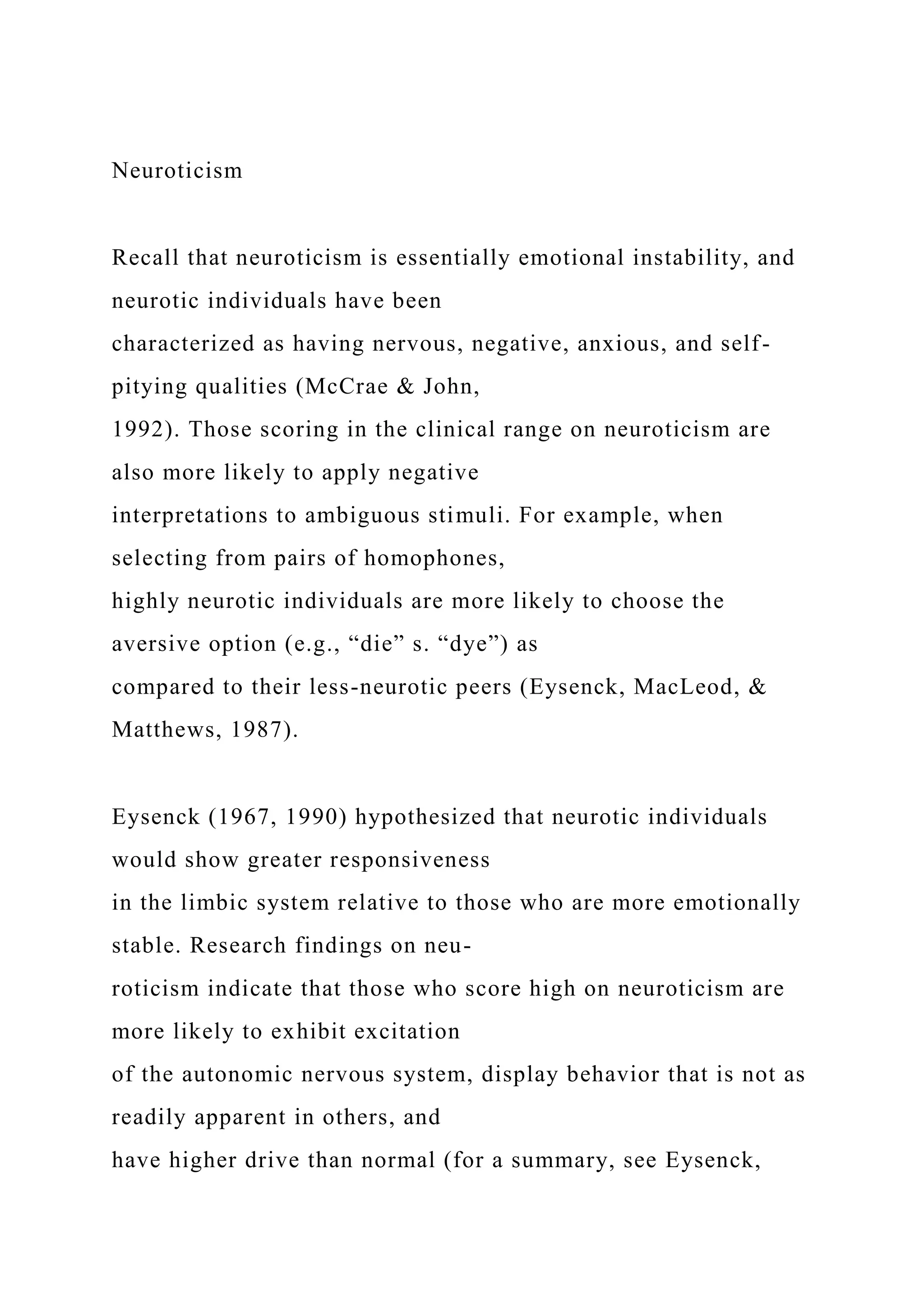 Neuroticism
Recall that neuroticism is essentially emotional instability, and
neurotic individuals have been
characterized as having nervous, negative, anxious, and self-
pitying qualities (McCrae & John,
1992). Those scoring in the clinical range on neuroticism are
also more likely to apply negative
interpretations to ambiguous stimuli. For example, when
selecting from pairs of homophones,
highly neurotic individuals are more likely to choose the
aversive option (e.g., “die” s. “dye”) as
compared to their less-neurotic peers (Eysenck, MacLeod, &
Matthews, 1987).
Eysenck (1967, 1990) hypothesized that neurotic individuals
would show greater responsiveness
in the limbic system relative to those who are more emotionally
stable. Research findings on neu-
roticism indicate that those who score high on neuroticism are
more likely to exhibit excitation
of the autonomic nervous system, display behavior that is not as
readily apparent in others, and
have higher drive than normal (for a summary, see Eysenck,
 