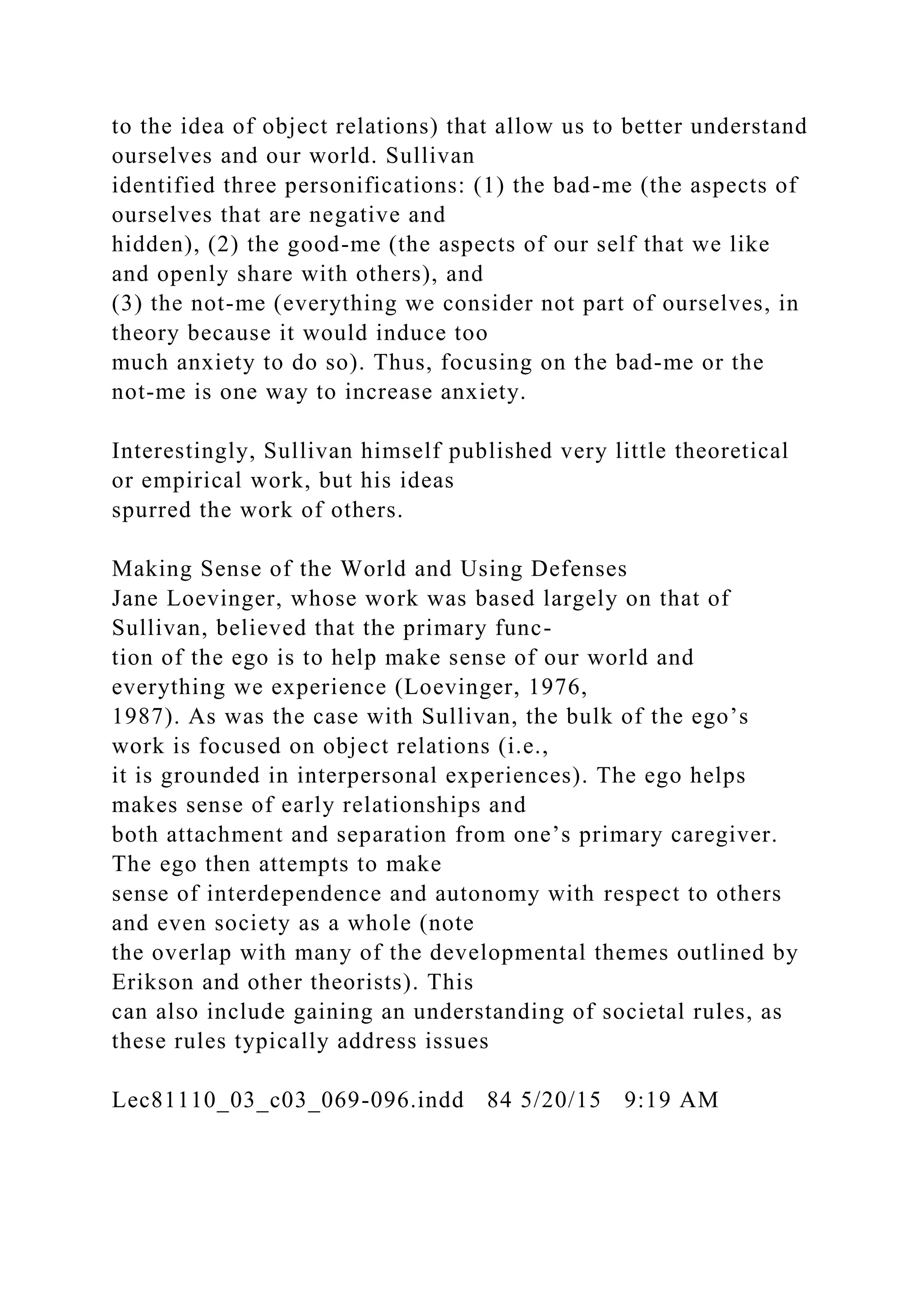 to the idea of object relations) that allow us to better understand
ourselves and our world. Sullivan
identified three personifications: (1) the bad-me (the aspects of
ourselves that are negative and
hidden), (2) the good-me (the aspects of our self that we like
and openly share with others), and
(3) the not-me (everything we consider not part of ourselves, in
theory because it would induce too
much anxiety to do so). Thus, focusing on the bad-me or the
not-me is one way to increase anxiety.
Interestingly, Sullivan himself published very little theoretical
or empirical work, but his ideas
spurred the work of others.
Making Sense of the World and Using Defenses
Jane Loevinger, whose work was based largely on that of
Sullivan, believed that the primary func-
tion of the ego is to help make sense of our world and
everything we experience (Loevinger, 1976,
1987). As was the case with Sullivan, the bulk of the ego’s
work is focused on object relations (i.e.,
it is grounded in interpersonal experiences). The ego helps
makes sense of early relationships and
both attachment and separation from one’s primary caregiver.
The ego then attempts to make
sense of interdependence and autonomy with respect to others
and even society as a whole (note
the overlap with many of the developmental themes outlined by
Erikson and other theorists). This
can also include gaining an understanding of societal rules, as
these rules typically address issues
Lec81110_03_c03_069-096.indd 84 5/20/15 9:19 AM
 