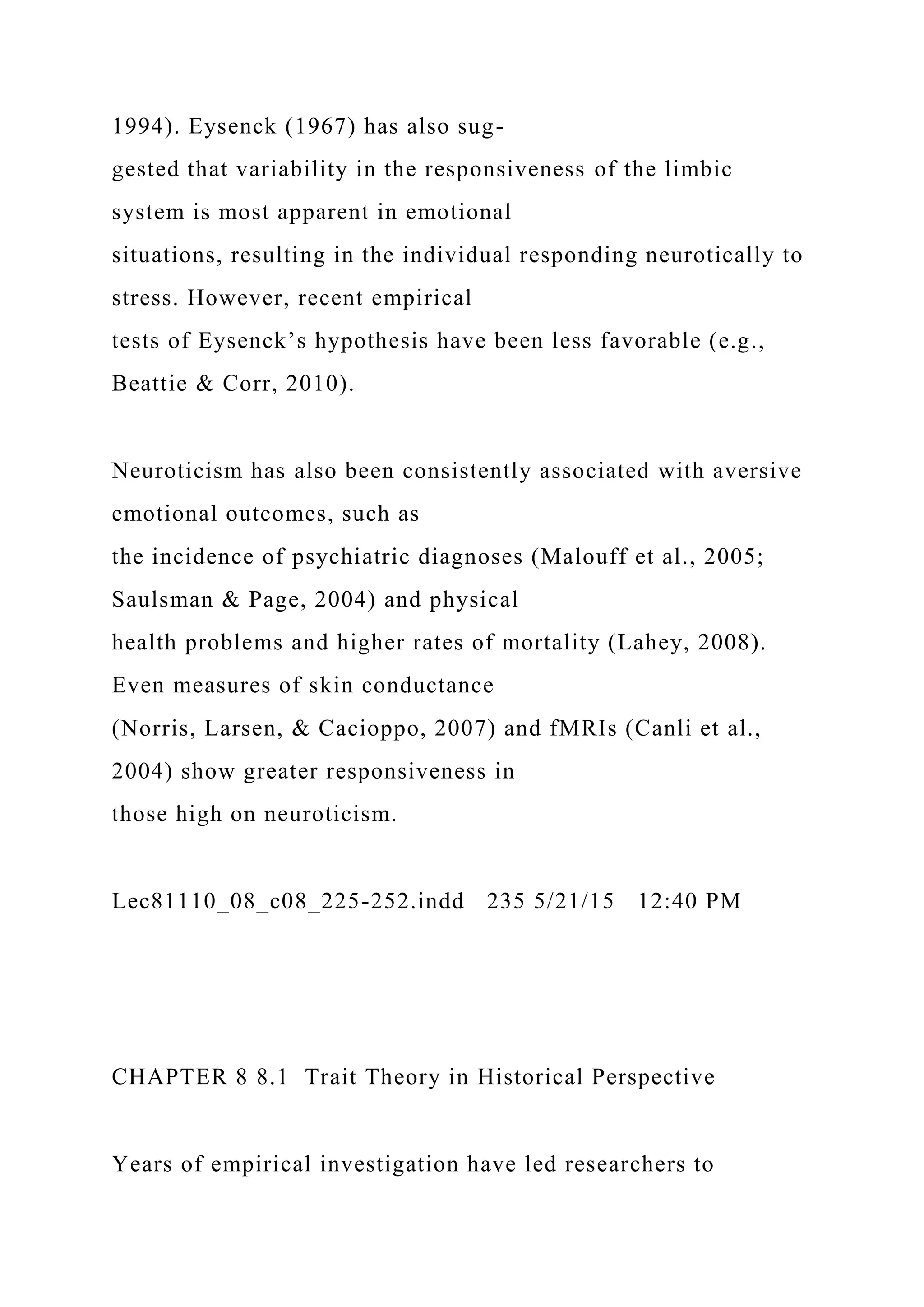 1994). Eysenck (1967) has also sug-
gested that variability in the responsiveness of the limbic
system is most apparent in emotional
situations, resulting in the individual responding neurotically to
stress. However, recent empirical
tests of Eysenck’s hypothesis have been less favorable (e.g.,
Beattie & Corr, 2010).
Neuroticism has also been consistently associated with aversive
emotional outcomes, such as
the incidence of psychiatric diagnoses (Malouff et al., 2005;
Saulsman & Page, 2004) and physical
health problems and higher rates of mortality (Lahey, 2008).
Even measures of skin conductance
(Norris, Larsen, & Cacioppo, 2007) and fMRIs (Canli et al.,
2004) show greater responsiveness in
those high on neuroticism.
Lec81110_08_c08_225-252.indd 235 5/21/15 12:40 PM
CHAPTER 8 8.1 Trait Theory in Historical Perspective
Years of empirical investigation have led researchers to
 