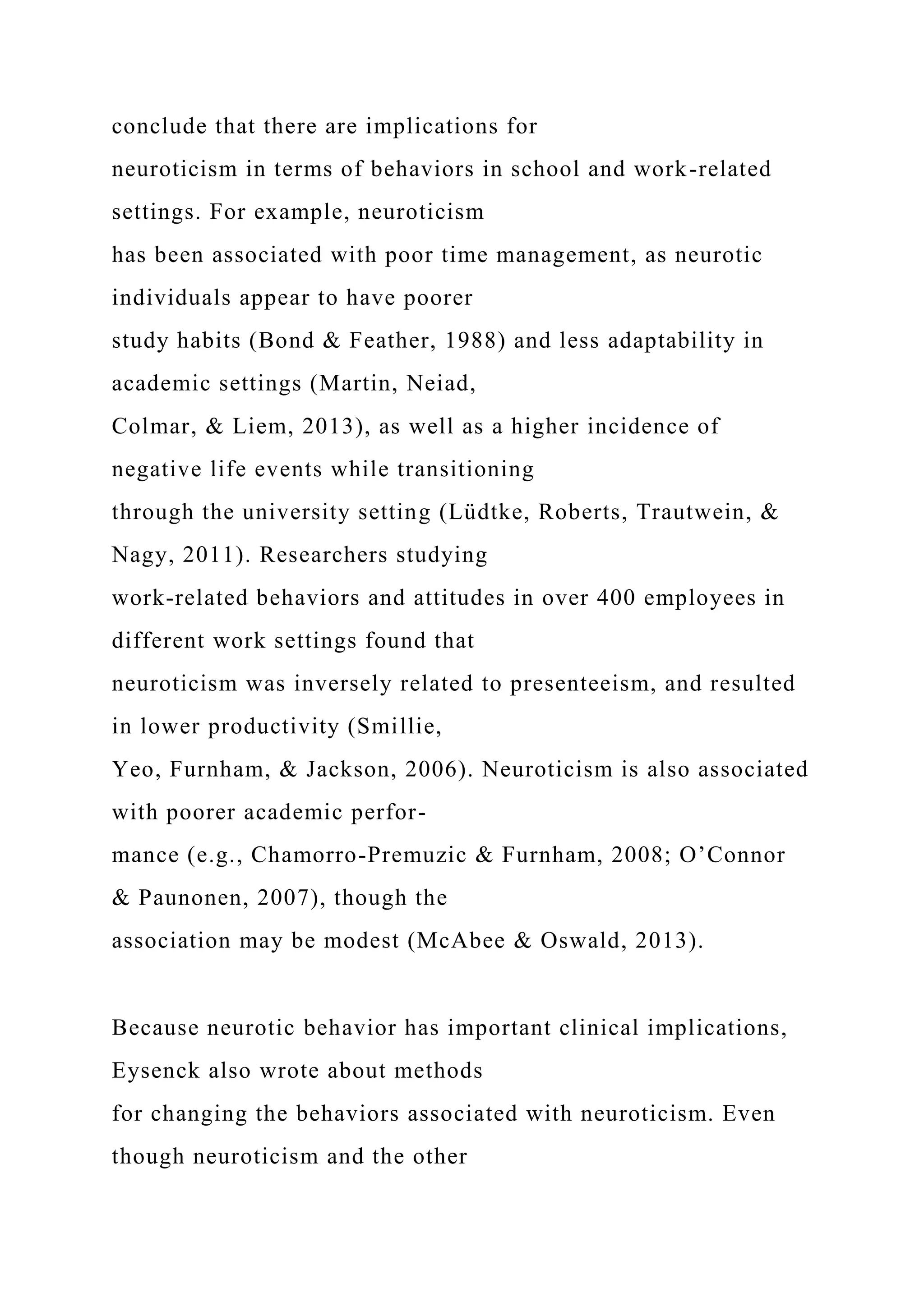 conclude that there are implications for
neuroticism in terms of behaviors in school and work-related
settings. For example, neuroticism
has been associated with poor time management, as neurotic
individuals appear to have poorer
study habits (Bond & Feather, 1988) and less adaptability in
academic settings (Martin, Neiad,
Colmar, & Liem, 2013), as well as a higher incidence of
negative life events while transitioning
through the university setting (Lüdtke, Roberts, Trautwein, &
Nagy, 2011). Researchers studying
work-related behaviors and attitudes in over 400 employees in
different work settings found that
neuroticism was inversely related to presenteeism, and resulted
in lower productivity (Smillie,
Yeo, Furnham, & Jackson, 2006). Neuroticism is also associated
with poorer academic perfor-
mance (e.g., Chamorro-Premuzic & Furnham, 2008; O’Connor
& Paunonen, 2007), though the
association may be modest (McAbee & Oswald, 2013).
Because neurotic behavior has important clinical implications,
Eysenck also wrote about methods
for changing the behaviors associated with neuroticism. Even
though neuroticism and the other
 