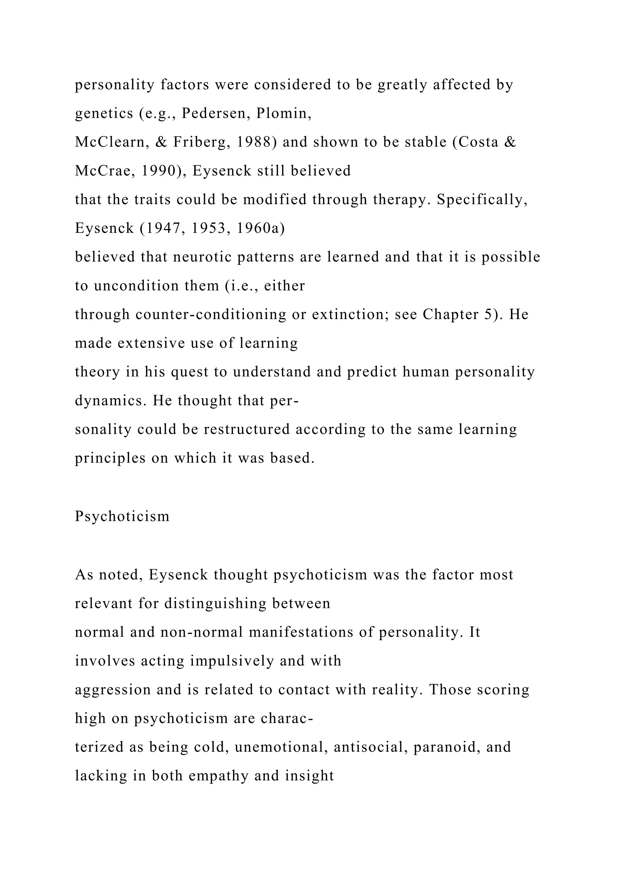 personality factors were considered to be greatly affected by
genetics (e.g., Pedersen, Plomin,
McClearn, & Friberg, 1988) and shown to be stable (Costa &
McCrae, 1990), Eysenck still believed
that the traits could be modified through therapy. Specifically,
Eysenck (1947, 1953, 1960a)
believed that neurotic patterns are learned and that it is possible
to uncondition them (i.e., either
through counter-conditioning or extinction; see Chapter 5). He
made extensive use of learning
theory in his quest to understand and predict human personality
dynamics. He thought that per-
sonality could be restructured according to the same learning
principles on which it was based.
Psychoticism
As noted, Eysenck thought psychoticism was the factor most
relevant for distinguishing between
normal and non-normal manifestations of personality. It
involves acting impulsively and with
aggression and is related to contact with reality. Those scoring
high on psychoticism are charac-
terized as being cold, unemotional, antisocial, paranoid, and
lacking in both empathy and insight
 