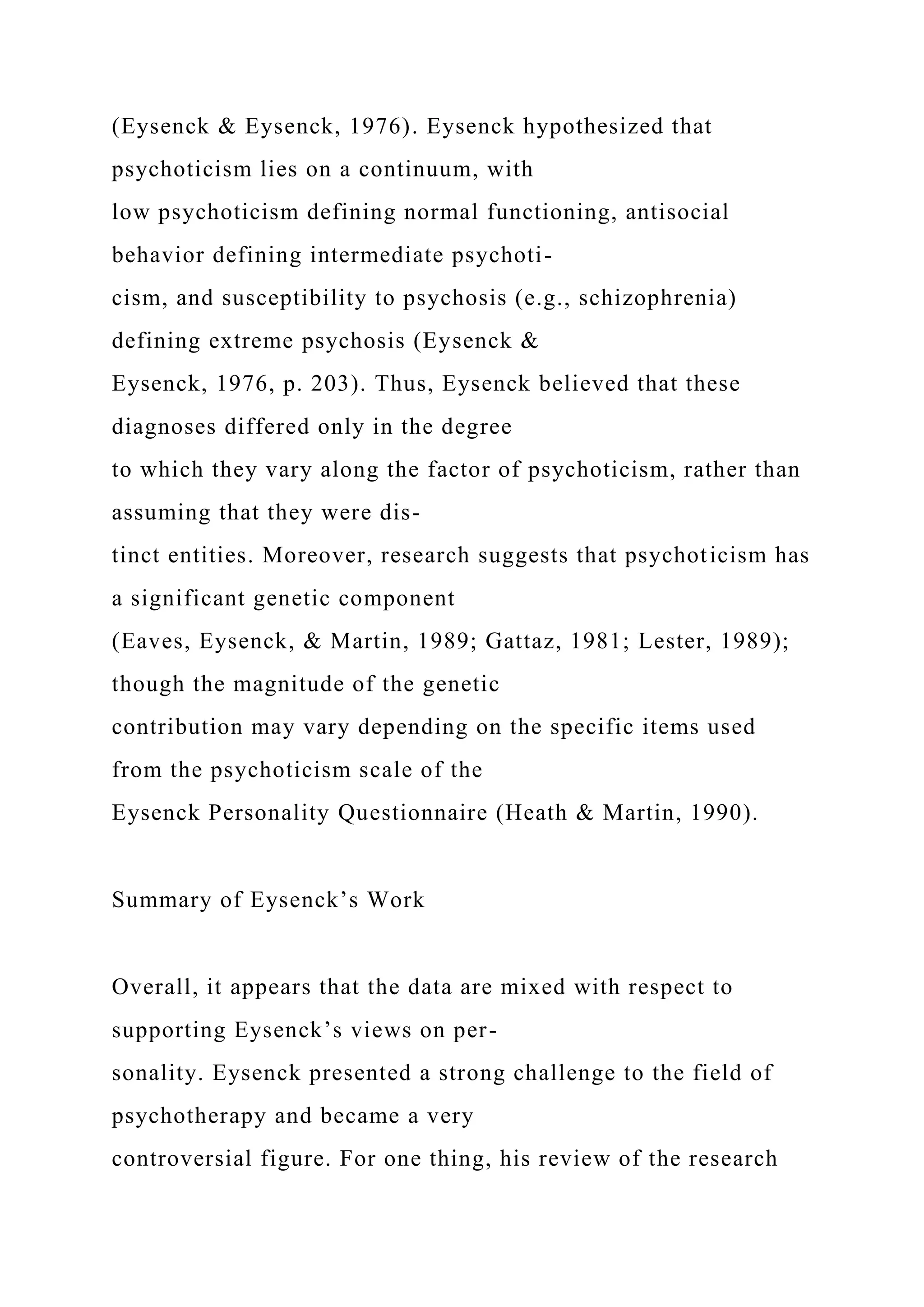 (Eysenck & Eysenck, 1976). Eysenck hypothesized that
psychoticism lies on a continuum, with
low psychoticism defining normal functioning, antisocial
behavior defining intermediate psychoti-
cism, and susceptibility to psychosis (e.g., schizophrenia)
defining extreme psychosis (Eysenck &
Eysenck, 1976, p. 203). Thus, Eysenck believed that these
diagnoses differed only in the degree
to which they vary along the factor of psychoticism, rather than
assuming that they were dis-
tinct entities. Moreover, research suggests that psychoticism has
a significant genetic component
(Eaves, Eysenck, & Martin, 1989; Gattaz, 1981; Lester, 1989);
though the magnitude of the genetic
contribution may vary depending on the specific items used
from the psychoticism scale of the
Eysenck Personality Questionnaire (Heath & Martin, 1990).
Summary of Eysenck’s Work
Overall, it appears that the data are mixed with respect to
supporting Eysenck’s views on per-
sonality. Eysenck presented a strong challenge to the field of
psychotherapy and became a very
controversial figure. For one thing, his review of the research
 
