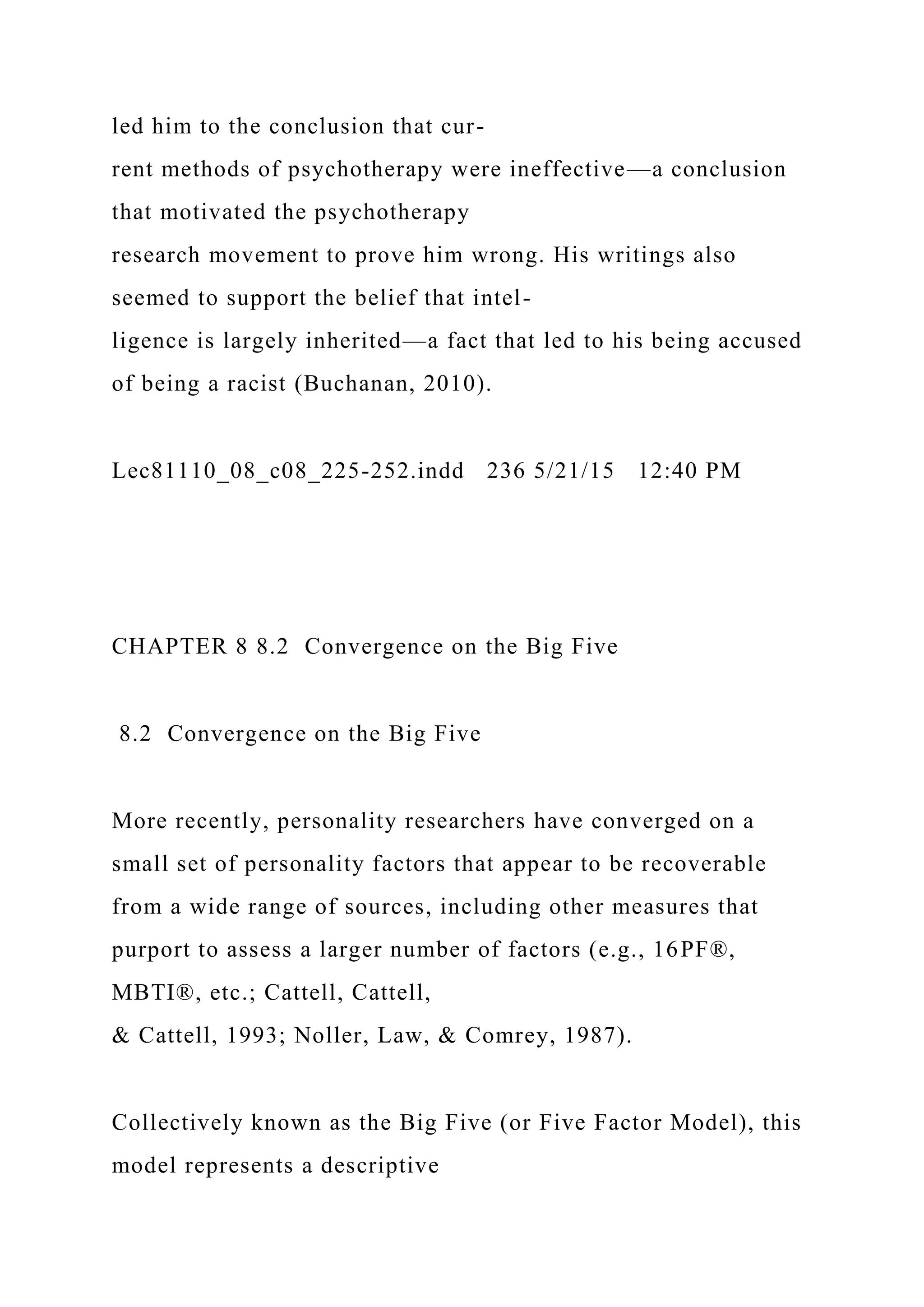led him to the conclusion that cur-
rent methods of psychotherapy were ineffective—a conclusion
that motivated the psychotherapy
research movement to prove him wrong. His writings also
seemed to support the belief that intel-
ligence is largely inherited—a fact that led to his being accused
of being a racist (Buchanan, 2010).
Lec81110_08_c08_225-252.indd 236 5/21/15 12:40 PM
CHAPTER 8 8.2 Convergence on the Big Five
8.2 Convergence on the Big Five
More recently, personality researchers have converged on a
small set of personality factors that appear to be recoverable
from a wide range of sources, including other measures that
purport to assess a larger number of factors (e.g., 16PF®,
MBTI®, etc.; Cattell, Cattell,
& Cattell, 1993; Noller, Law, & Comrey, 1987).
Collectively known as the Big Five (or Five Factor Model), this
model represents a descriptive
 
