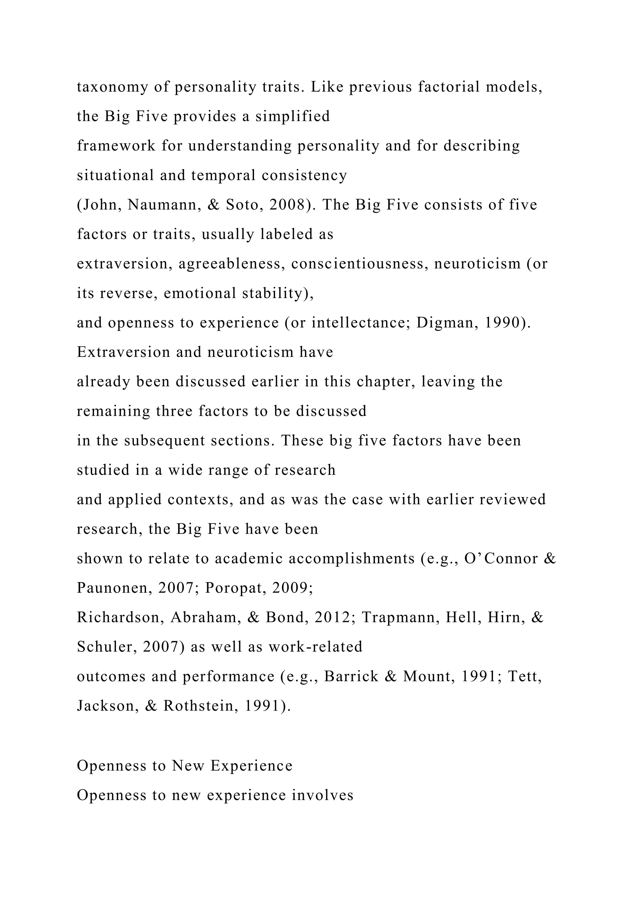 taxonomy of personality traits. Like previous factorial models,
the Big Five provides a simplified
framework for understanding personality and for describing
situational and temporal consistency
(John, Naumann, & Soto, 2008). The Big Five consists of five
factors or traits, usually labeled as
extraversion, agreeableness, conscientiousness, neuroticism (or
its reverse, emotional stability),
and openness to experience (or intellectance; Digman, 1990).
Extraversion and neuroticism have
already been discussed earlier in this chapter, leaving the
remaining three factors to be discussed
in the subsequent sections. These big five factors have been
studied in a wide range of research
and applied contexts, and as was the case with earlier reviewed
research, the Big Five have been
shown to relate to academic accomplishments (e.g., O’Connor &
Paunonen, 2007; Poropat, 2009;
Richardson, Abraham, & Bond, 2012; Trapmann, Hell, Hirn, &
Schuler, 2007) as well as work-related
outcomes and performance (e.g., Barrick & Mount, 1991; Tett,
Jackson, & Rothstein, 1991).
Openness to New Experience
Openness to new experience involves
 