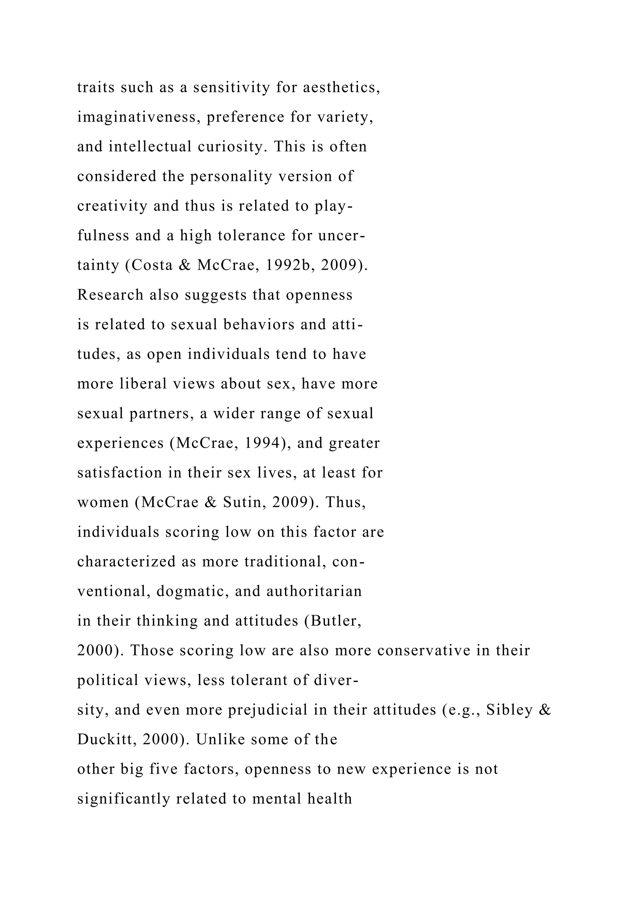traits such as a sensitivity for aesthetics,
imaginativeness, preference for variety,
and intellectual curiosity. This is often
considered the personality version of
creativity and thus is related to play-
fulness and a high tolerance for uncer-
tainty (Costa & McCrae, 1992b, 2009).
Research also suggests that openness
is related to sexual behaviors and atti-
tudes, as open individuals tend to have
more liberal views about sex, have more
sexual partners, a wider range of sexual
experiences (McCrae, 1994), and greater
satisfaction in their sex lives, at least for
women (McCrae & Sutin, 2009). Thus,
individuals scoring low on this factor are
characterized as more traditional, con-
ventional, dogmatic, and authoritarian
in their thinking and attitudes (Butler,
2000). Those scoring low are also more conservative in their
political views, less tolerant of diver-
sity, and even more prejudicial in their attitudes (e.g., Sibley &
Duckitt, 2000). Unlike some of the
other big five factors, openness to new experience is not
significantly related to mental health
 