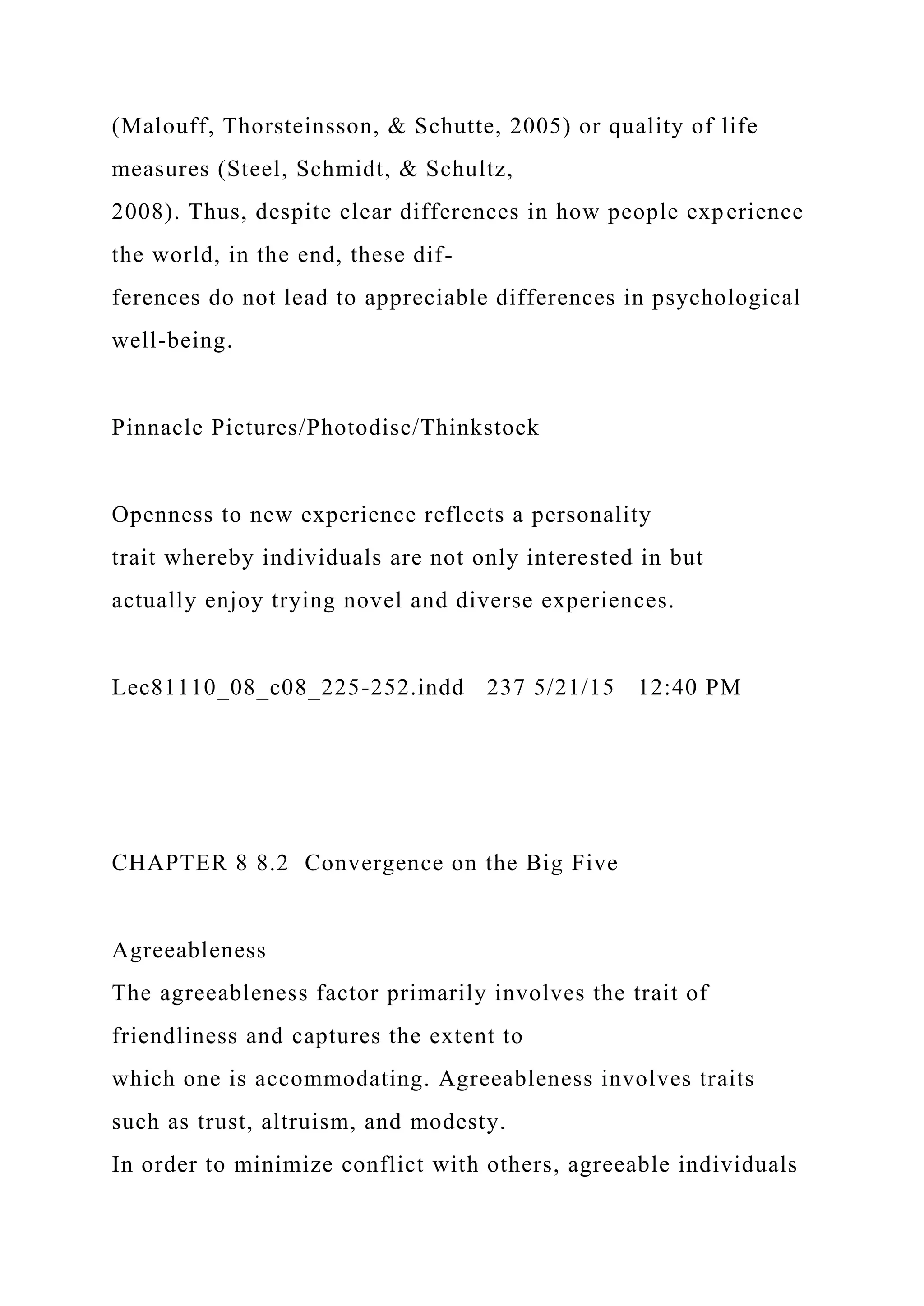 (Malouff, Thorsteinsson, & Schutte, 2005) or quality of life
measures (Steel, Schmidt, & Schultz,
2008). Thus, despite clear differences in how people experience
the world, in the end, these dif-
ferences do not lead to appreciable differences in psychological
well-being.
Pinnacle Pictures/Photodisc/Thinkstock
Openness to new experience reflects a personality
trait whereby individuals are not only interested in but
actually enjoy trying novel and diverse experiences.
Lec81110_08_c08_225-252.indd 237 5/21/15 12:40 PM
CHAPTER 8 8.2 Convergence on the Big Five
Agreeableness
The agreeableness factor primarily involves the trait of
friendliness and captures the extent to
which one is accommodating. Agreeableness involves traits
such as trust, altruism, and modesty.
In order to minimize conflict with others, agreeable individuals
 