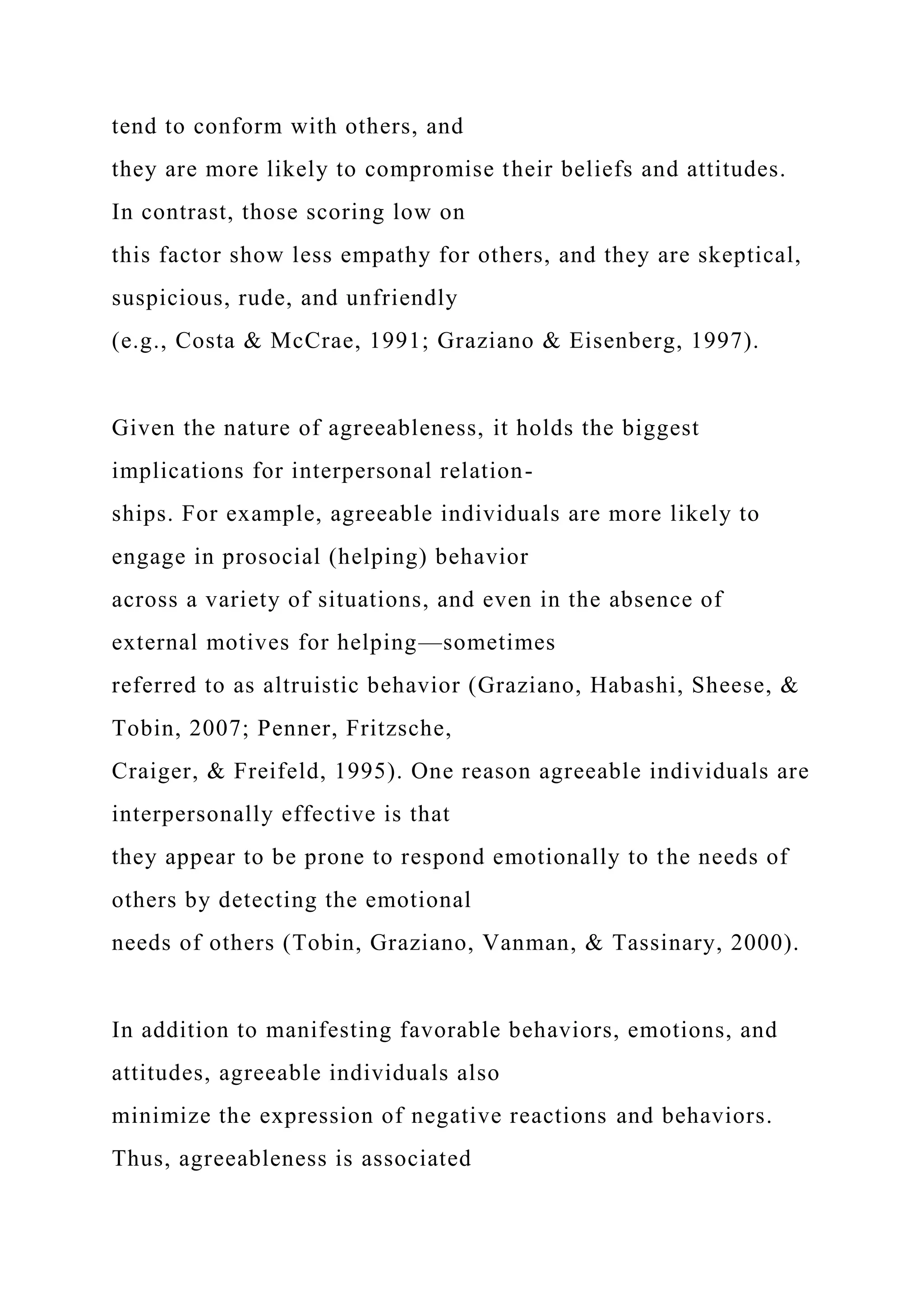 tend to conform with others, and
they are more likely to compromise their beliefs and attitudes.
In contrast, those scoring low on
this factor show less empathy for others, and they are skeptical,
suspicious, rude, and unfriendly
(e.g., Costa & McCrae, 1991; Graziano & Eisenberg, 1997).
Given the nature of agreeableness, it holds the biggest
implications for interpersonal relation-
ships. For example, agreeable individuals are more likely to
engage in prosocial (helping) behavior
across a variety of situations, and even in the absence of
external motives for helping—sometimes
referred to as altruistic behavior (Graziano, Habashi, Sheese, &
Tobin, 2007; Penner, Fritzsche,
Craiger, & Freifeld, 1995). One reason agreeable individuals are
interpersonally effective is that
they appear to be prone to respond emotionally to the needs of
others by detecting the emotional
needs of others (Tobin, Graziano, Vanman, & Tassinary, 2000).
In addition to manifesting favorable behaviors, emotions, and
attitudes, agreeable individuals also
minimize the expression of negative reactions and behaviors.
Thus, agreeableness is associated
 