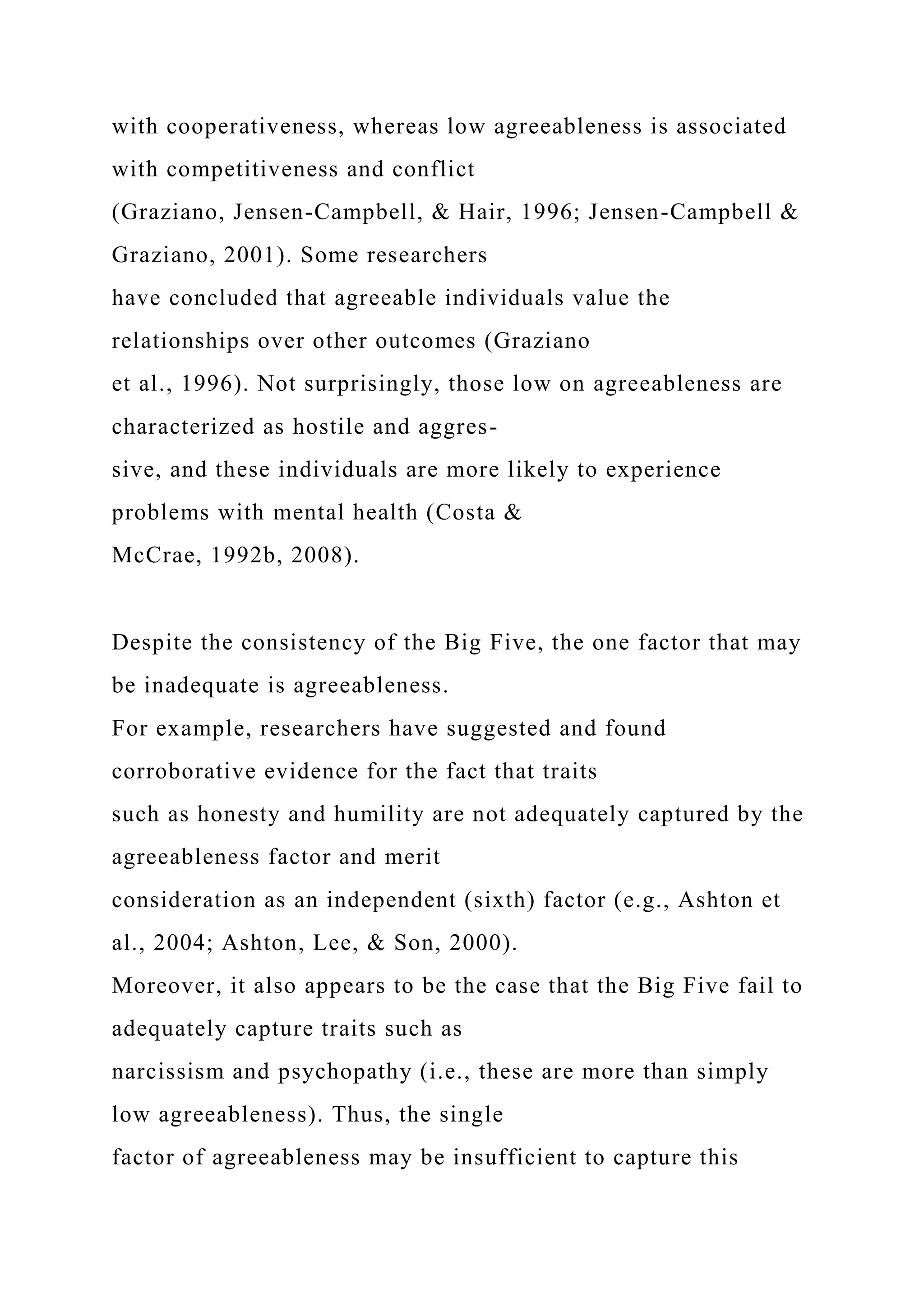 with cooperativeness, whereas low agreeableness is associated
with competitiveness and conflict
(Graziano, Jensen-Campbell, & Hair, 1996; Jensen-Campbell &
Graziano, 2001). Some researchers
have concluded that agreeable individuals value the
relationships over other outcomes (Graziano
et al., 1996). Not surprisingly, those low on agreeableness are
characterized as hostile and aggres-
sive, and these individuals are more likely to experience
problems with mental health (Costa &
McCrae, 1992b, 2008).
Despite the consistency of the Big Five, the one factor that may
be inadequate is agreeableness.
For example, researchers have suggested and found
corroborative evidence for the fact that traits
such as honesty and humility are not adequately captured by the
agreeableness factor and merit
consideration as an independent (sixth) factor (e.g., Ashton et
al., 2004; Ashton, Lee, & Son, 2000).
Moreover, it also appears to be the case that the Big Five fail to
adequately capture traits such as
narcissism and psychopathy (i.e., these are more than simply
low agreeableness). Thus, the single
factor of agreeableness may be insufficient to capture this
 