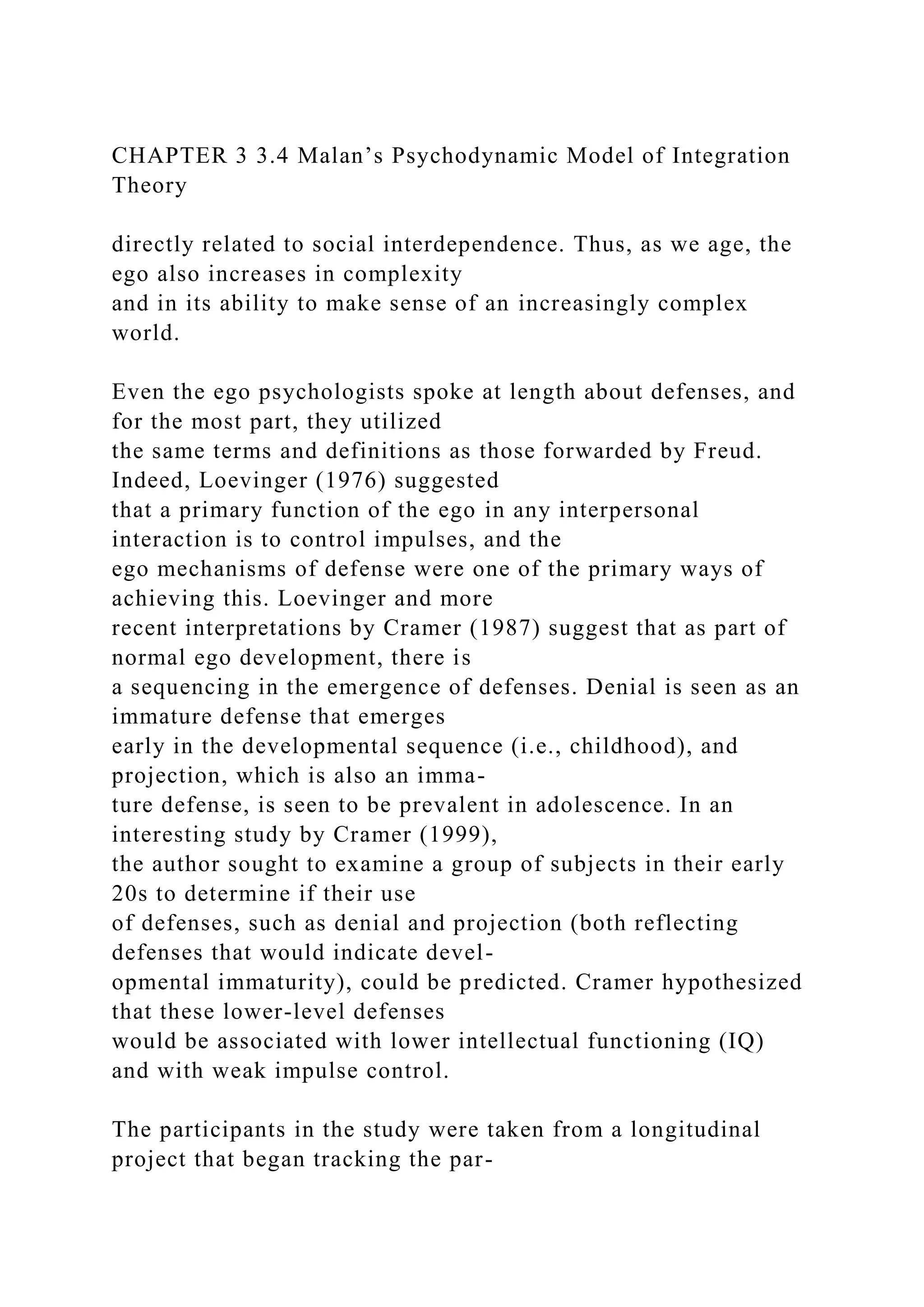 CHAPTER 3 3.4 Malan’s Psychodynamic Model of Integration
Theory
directly related to social interdependence. Thus, as we age, the
ego also increases in complexity
and in its ability to make sense of an increasingly complex
world.
Even the ego psychologists spoke at length about defenses, and
for the most part, they utilized
the same terms and definitions as those forwarded by Freud.
Indeed, Loevinger (1976) suggested
that a primary function of the ego in any interpersonal
interaction is to control impulses, and the
ego mechanisms of defense were one of the primary ways of
achieving this. Loevinger and more
recent interpretations by Cramer (1987) suggest that as part of
normal ego development, there is
a sequencing in the emergence of defenses. Denial is seen as an
immature defense that emerges
early in the developmental sequence (i.e., childhood), and
projection, which is also an imma-
ture defense, is seen to be prevalent in adolescence. In an
interesting study by Cramer (1999),
the author sought to examine a group of subjects in their early
20s to determine if their use
of defenses, such as denial and projection (both reflecting
defenses that would indicate devel-
opmental immaturity), could be predicted. Cramer hypothesized
that these lower-level defenses
would be associated with lower intellectual functioning (IQ)
and with weak impulse control.
The participants in the study were taken from a longitudinal
project that began tracking the par-
 