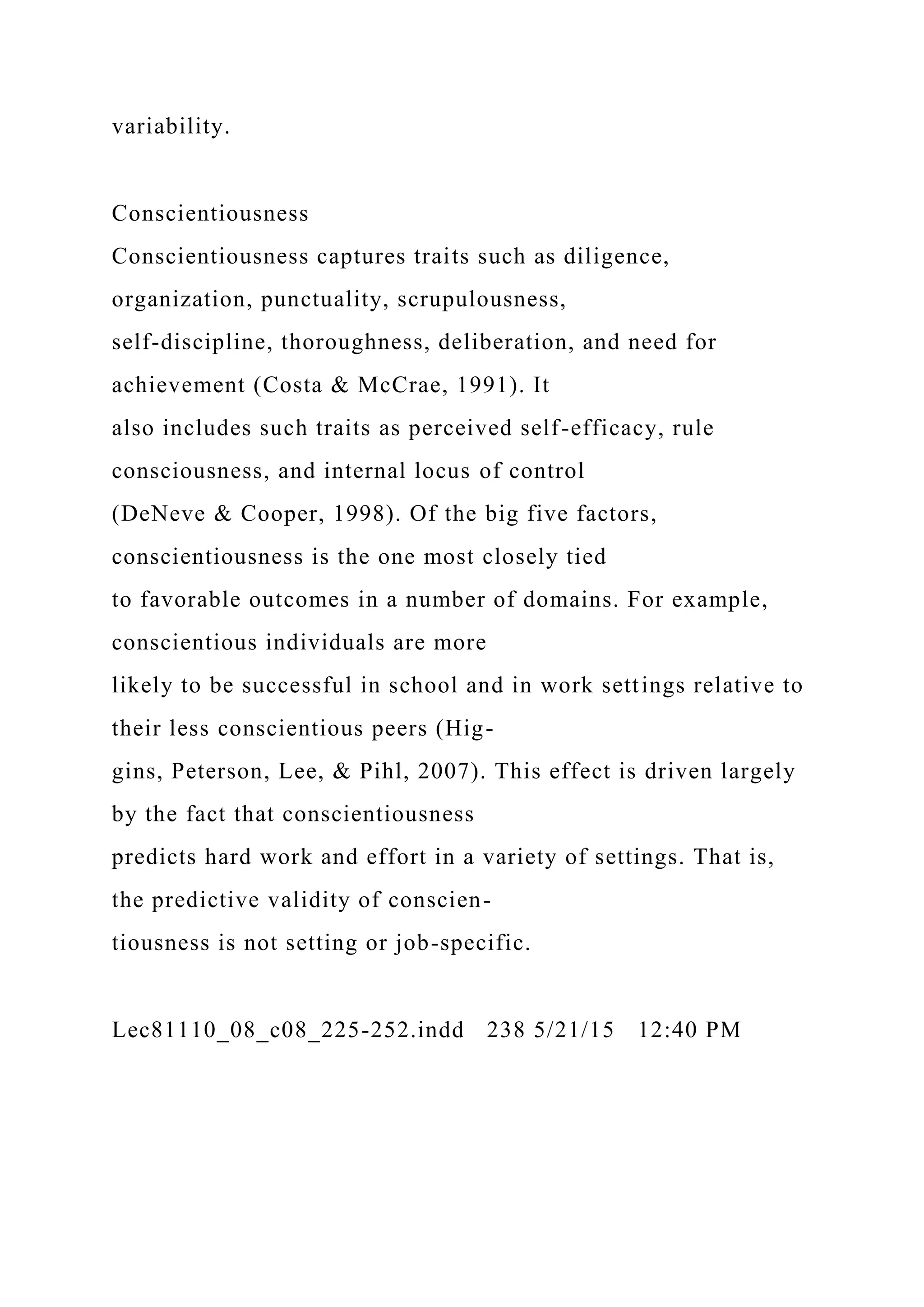 variability.
Conscientiousness
Conscientiousness captures traits such as diligence,
organization, punctuality, scrupulousness,
self-discipline, thoroughness, deliberation, and need for
achievement (Costa & McCrae, 1991). It
also includes such traits as perceived self-efficacy, rule
consciousness, and internal locus of control
(DeNeve & Cooper, 1998). Of the big five factors,
conscientiousness is the one most closely tied
to favorable outcomes in a number of domains. For example,
conscientious individuals are more
likely to be successful in school and in work settings relative to
their less conscientious peers (Hig-
gins, Peterson, Lee, & Pihl, 2007). This effect is driven largely
by the fact that conscientiousness
predicts hard work and effort in a variety of settings. That is,
the predictive validity of conscien-
tiousness is not setting or job-specific.
Lec81110_08_c08_225-252.indd 238 5/21/15 12:40 PM
 