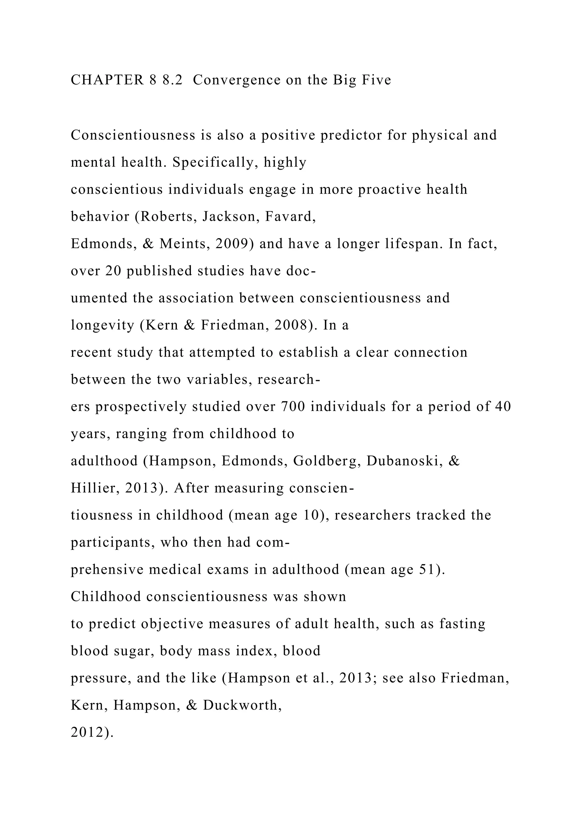 CHAPTER 8 8.2 Convergence on the Big Five
Conscientiousness is also a positive predictor for physical and
mental health. Specifically, highly
conscientious individuals engage in more proactive health
behavior (Roberts, Jackson, Favard,
Edmonds, & Meints, 2009) and have a longer lifespan. In fact,
over 20 published studies have doc-
umented the association between conscientiousness and
longevity (Kern & Friedman, 2008). In a
recent study that attempted to establish a clear connection
between the two variables, research-
ers prospectively studied over 700 individuals for a period of 40
years, ranging from childhood to
adulthood (Hampson, Edmonds, Goldberg, Dubanoski, &
Hillier, 2013). After measuring conscien-
tiousness in childhood (mean age 10), researchers tracked the
participants, who then had com-
prehensive medical exams in adulthood (mean age 51).
Childhood conscientiousness was shown
to predict objective measures of adult health, such as fasting
blood sugar, body mass index, blood
pressure, and the like (Hampson et al., 2013; see also Friedman,
Kern, Hampson, & Duckworth,
2012).
 